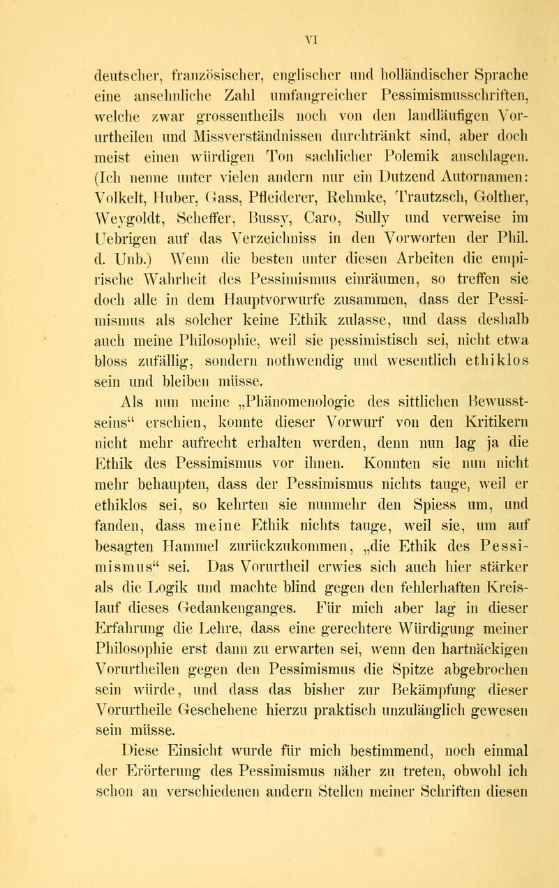 deutscher, französischer, englischer und holländischer Sprache eine ansehnliche Zahl umfangreicher Pessimismusschriften, welche zwar grossentheils noch von den landläufigen Vor- urtheilen und Missverständnissen durchtränkt sind, aber doch meist einen würdigen Ton sachlicher Polemik anschlagen. (Ich nenne unter vielen andern nur ein Dutzend Autornamen: Volkelt, Huber, Gass, Pfleiderer, Rehmke, Trautzsch, Golther, Weygoldt, Scheffer, Bussy, Caro, Sully und verweise im Uebrigen auf das Verzeichniss in den Vorworten der Phil, d. Unb.) Wenn die besten unter diesen Arbeiten die empi- rische Wahrheit des Pessimismus einräumen, so treffen sie doch alle in dem Hauptvorwurfe zusammen, dass der Pessi- mismus als solcher keine Ethik zulasse, und dass deshalb auch meine Philosophie, weil sie pessimistisch sei, nicht etwa bloss zufällig, sondern nothwendig und wesentlich ethiklos sein und bleiben müsse. Als nun meine „Phänomenologie des sittlichen Bewusst- seins erschien, konnte dieser Vorwurf von den Kritikern nicht mehr aufrecht erhalten werden, denn nun lag ja die Ethik des Pessimismus vor ihnen. Konnten sie nun nicht mehr behaupten, dass der Pessimismus nichts tauge, weil er ethiklos sei, so kehrten sie nunmehr den Spiess um, und fanden, dass meine Ethik nichts tauge, weil sie, um auf besagten Hammel zurückzukommen, „die Ethik des Pessi- mismus sei. Das Vorurtheil erwies sich auch hier stärker als die Logik und machte blind gegen den fehlerhaften Kreis- lauf dieses Gedankenganges. Für mich aber lag in dieser Erfahrung die Lehre, dass eine gerechtere Würdigung meiner Philosophie erst dann zu erwarten sei, wenn den hartnäckigen Vorurtheilen gegen den Pessimismus die Spitze abgebrochen sein würde, und dass das bisher zur Bekämpfung dieser Vorurtheile Geschehene hierzu praktisch unzulänglich gewesen sein müsse. Diese Einsicht wurde für mich bestimmend, noch einmal der Erörterung des Pessimismus näher zu treten, obwohl ich schon an verschiedenen andern Stellen meiner Schriften diesen