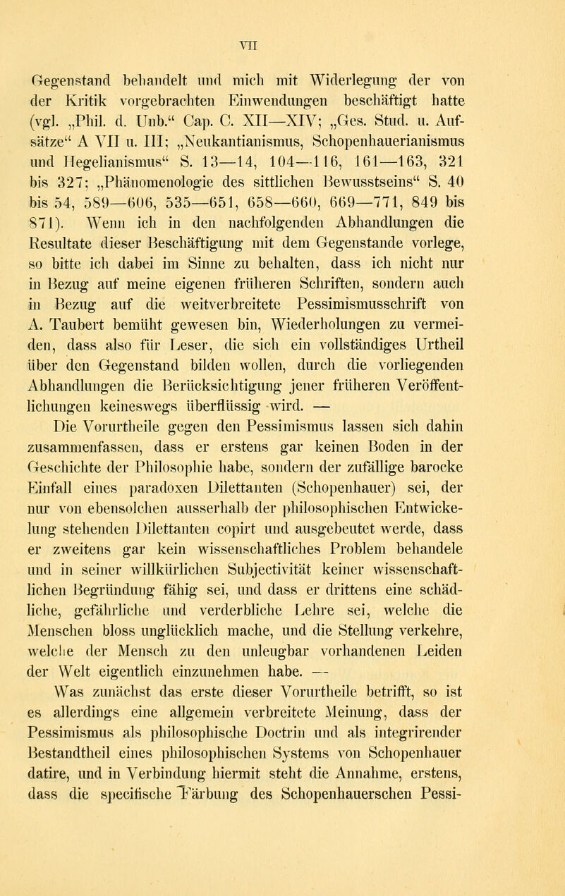 Gegenstand behandelt und mich mit Widerlegung; der von der Kritik vorgebrachten Einwendungen beschäftigt hatte (vgl. „Phil. d. Unb. Cap. C. XII—XIV; „Ges. Stud. u. Auf- sätze A VII u. III; „Neukantianismus, Schopenhauerianismus und Hegelianismus S. 13—14, 104—116, 161—163, 321 bis 327; „Phänomenologie des sittlichen Bewusstseins S. 40 bis 54, 589—606, 535—651, 658—660, 669—771, 849 bis 871). Wenn ich in den nachfolgenden Abhandlungen die Resultate dieser Beschäftigung mit dem Gegenstande vorlege, so bitte ich dabei im Sinne zu behalten, dass ich nicht nur in Bezug auf meine eigenen früheren Schriften, sondern auch in Bezug auf die weitverbreitete Pessimismusschrift von A. Taubert bemüht gewesen bin, Wiederholungen zu vermei- den, dass also für Leser, die sich ein vollständiges Urtheil über den Gegenstand bilden wollen, durch die vorliegenden Abhandlungen die Berücksichtigung jener früheren Veröffent- lichungen keineswegs überflüssig wird. — Die Vorurtheile gegen den Pessimismus lassen sich dahin zusammenfassen, dass er erstens gar keinen Boden in der Geschichte der Philosophie habe, sondern der zufällige barocke Einfall eines paradoxen Dilettanten (Schopenhauer) sei, der nur von ebensolchen ausserhalb der philosophischen Entwicke- lung stehenden Dilettanten copirt und ausgebeutet werde, dass er zweitens gar kein wissenschaftliches Problem behandele und in seiner willkürlichen Subjectivität keiner wissenschaft- lichen Begründung fähig sei, und dass er drittens eine schäd- liche, gefährliche und verderbliche Lehre sei, welche die Menschen bloss unglücklich mache, und die Stellung verkehre, welche der Mensch zu den unleugbar vorhandenen Leiden der Welt eigentlich einzunehmen habe. — Was zunächst das erste dieser Vorurtheile betrifft, so ist es allerdings eine allgemein verbreitete Meinung, dass der Pessimismus als philosophische Doctrin und als integrirender Bestandteil eines philosophischen Systems von Schopenhauer datire, und in Verbindung hiermit steht die Annahme, erstens, dass die specifische Färbung des Schopenhauerschen Pessi-