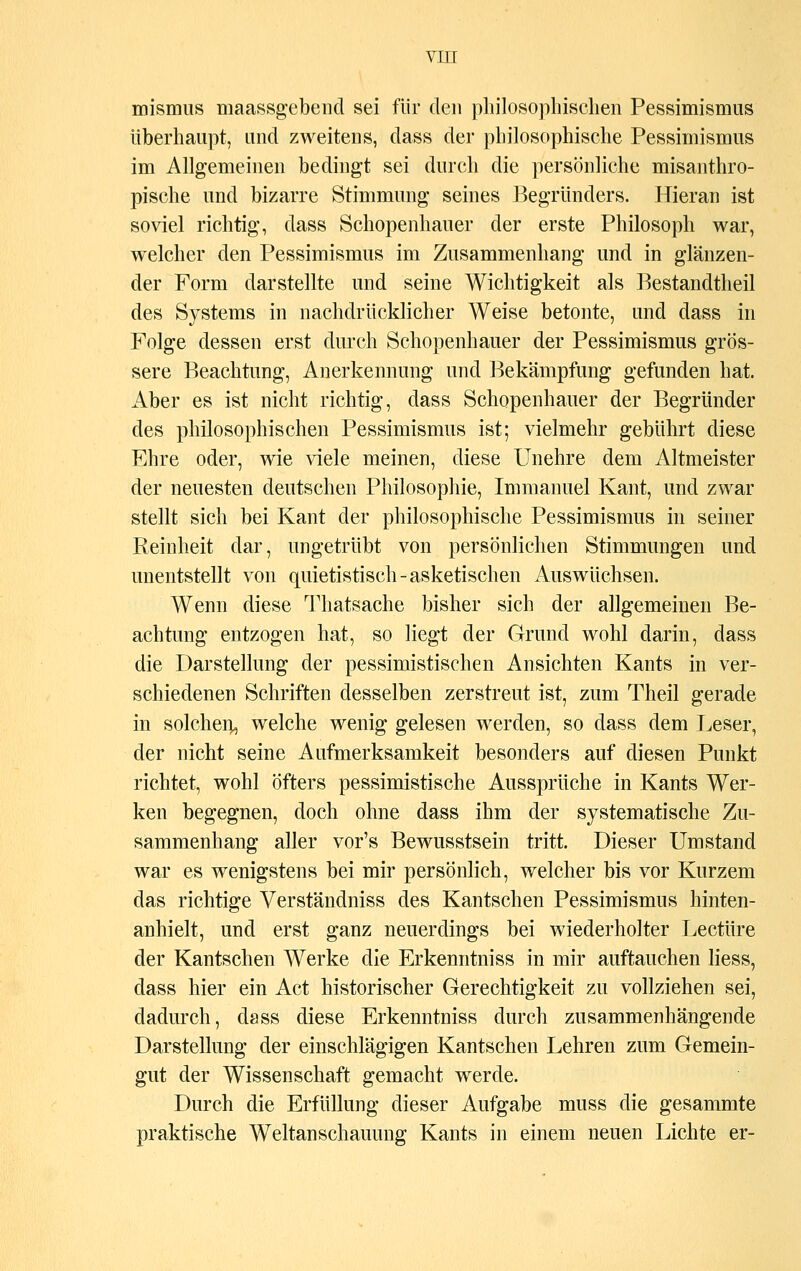 mismus maassgebend sei für den philosophischen Pessimismus überhaupt, und zweitens, dass der philosophische Pessimismus im Allgemeinen bedingt sei durch die persönliche misanthro- pische und bizarre Stimmung seines Begründers. Hieran ist soviel richtig, dass Schopenhauer der erste Philosoph war, welcher den Pessimismus im Zusammenhang und in glänzen- der Form darstellte und seine Wichtigkeit als Bestandteil des Systems in nachdrücklicher Weise betonte, und dass in Folge dessen erst durch Schopenhauer der Pessimismus grös- sere Beachtung, Anerkennung und Bekämpfung gefunden hat. Aber es ist nicht richtig, dass Schopenhauer der Begründer des philosophischen Pessimismus ist; vielmehr gebührt diese Ehre oder, wie viele meinen, diese Unehre dem Altmeister der neuesten deutschen Philosophie, Immanuel Kant, und zwar stellt sich bei Kant der philosophische Pessimismus in seiner Reinheit dar, ungetrübt von persönlichen Stimmungen und unentstellt von quietistisch - asketischen Auswüchsen. Wenn diese Thatsache bisher sich der allgemeinen Be- achtung entzogen hat, so liegt der Grund wohl darin, dass die Darstellung der pessimistischen Ansichten Kants in ver- schiedenen Schriften desselben zerstreut ist, zum Theil gerade in solchen^ welche wenig gelesen werden, so dass dem Leser, der nicht seine Aufmerksamkeit besonders auf diesen Punkt richtet, wohl öfters pessimistische Aussprüche in Kants Wer- ken begegnen, doch ohne dass ihm der systematische Zu- sammenhang aller vor's Bewusstsein tritt. Dieser Umstand war es wenigstens bei mir persönlich, welcher bis vor Kurzem das richtige Verständniss des Kantschen Pessimismus hinten- anhielt, und erst ganz neuerdings bei wiederholter Leetüre der Kantschen Werke die Erkenntniss in mir auftauchen liess, dass hier ein Act historischer Gerechtigkeit zu vollziehen sei, dadurch, dass diese Erkenntniss durch zusammenhängende Darstellung der einschlägigen Kantschen Lehren zum Gemein- gut der Wissenschaft gemacht werde. Durch die Erfüllung dieser Aufgabe muss die gesammte praktische Weltanschauung Kants in einem neuen Lichte er-