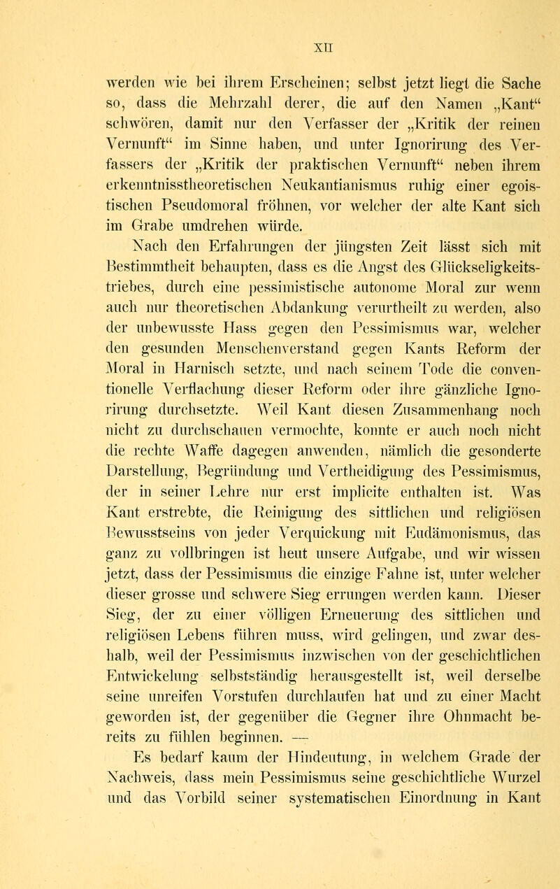 werden wie bei ihrem Erscheinen; selbst jetzt liegt die Sache so, dass die Mehrzahl derer, die auf den Namen „Kant schwören, damit nur den Verfasser der „Kritik der reinen Vernunft im Sinne haben, und unter Ignorirung des Ver- fassers der „Kritik der praktischen Vernunft neben ihrem erkenntnisstheoretischen Neukantianismus ruhig einer egois- tischen Pseudomoral fröhnen, vor welcher der alte Kant sich im Grabe umdrehen würde. Nach den Erfahrungen der jüngsten Zeit lässt sich mit Bestimmtheit behaupten, dass es die Angst des Glückseligkeits- triebes, durch eine pessimistische autonome Moral zur wenn auch nur theoretischen Abdankung verurtheilt zu werden, also der unbewusste Hass gegen den Pessimismus war, welcher den gesunden Menschenverstand gegen Kants Reform der Moral in Harnisch setzte, und nach seinem Tode die conven- tioneile Verflachung dieser Reform oder ihre gänzliche Igno- rirung durchsetzte. Weil Kant diesen Zusammenhang noch nicht zu durchschauen vermochte, konnte er auch noch nicht die rechte Waffe dagegen anwenden, nämlich die gesonderte Darstellung, Begründung und Vertheidigung des Pessimismus, der in seiner Lehre nur erst implicite enthalten ist. Was Kant erstrebte, die Reinigung des sittlichen und religiösen Bewusstseins von jeder Verquickung mit Eudämonismus, das ganz zu vollbringen ist heut unsere Aufgabe, und wir wissen jetzt, dass der Pessimismus die einzige Fahne ist, unter welcher dieser grosse und schwere Sieg errungen werden kann. Dieser Sieg, der zu einer völligen Erneuerung des sittlichen und religiösen Lebens führen muss, wird gelingen, und zwar des- halb, weil der Pessimismus inzwischen von der geschichtlichen Entwickelung selbstständig herausgestellt ist, weil derselbe seine unreifen Vorstufen durchlaufen hat und zu einer Macht geworden ist, der gegenüber die Gegner ihre Ohnmacht be- reits zu fühlen beginnen. — Es bedarf kaum der Hindeutung, in welchem Grade der Nachweis, dass mein Pessimismus seine geschichtliche Wurzel und das Vorbild seiner systematischen Einordnung in Kant