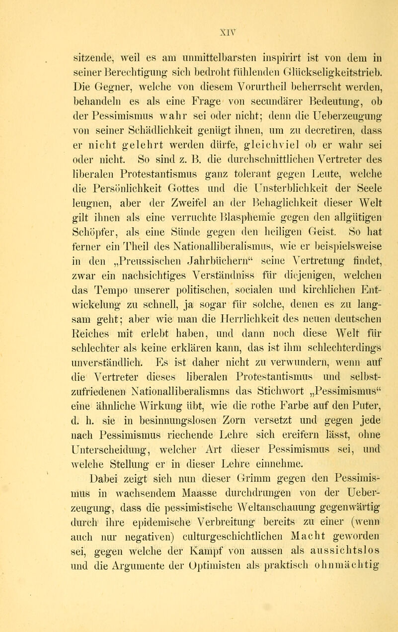 sitzende, weil es am unmittelbarsten inspirirt ist von dem in seiner Berechtigung sich bedroht fühlenden Glückseligkeitstrieb. Die Gegner, welche von diesem Vorurtheil beherrscht werden, behandeln es als eine Frage von secundärer Bedeutung, ob der Pessimismus wahr sei oder nicht; denn die Ueberzeugung von seiner Schädlichkeit genügt ihnen, um zu decretiren, dass er nicht gelehrt werden dürfe, gleichviel ob er wahr sei oder nicht. So sind z. B. die durchschnittlichen Vertreter des liberalen Protestantismus ganz tolerant gegen Leute, welche die Persönlichkeit Gottes und die Unsterblichkeit der Seele leugnen, aber der Zweifel an der Behaglichkeit dieser Welt gilt ihnen als eine verruchte Blasphemie gegen den allgütigen Schöpfer, als eine Sünde gegen den heiligen Geist. So hat ferner ein Theil des Nationalliberalismus, wie er beispielsweise in den „Preussischen Jahrbüchern seine Vertretung findet, zwar ein nachsichtiges Verständniss für diejenigen, welchen das Tempo unserer politischen, socialen und kirchlichen Ent- wickelung zu schnell, ja sogar für solche, denen es zu lang- sam geht; aber wie man die Herrlichkeit des neuen deutschen Reiches mit erlebt haben, und dann noch diese Welt für schlechter als keine erklären kann, das ist ihm schlechterdings unverständlich. Es ist daher nicht zu verwundern, wenn auf die Vertreter dieses liberalen Protestantismus und selbst- zufriedenen Nationalliberalismns das Stichwort „Pessimismus eine ähnliche Wirkung übt, wie die rothe Farbe auf den Puter, d. h. sie in besinnungslosen Zorn versetzt und gegen jede nach Pessimismus riechende Lehre sich ereifern lässt, ohne Unterscheidung, welcher Art dieser Pessimismus sei, und welche Stellung er in dieser Lehre einnehme. Dabei zeigt sich nun dieser Grimm gegen den Pessimis- mus in wachsendem Maasse durchdrungen von der Ueber- zeugung, dass die pessimistische Weltanschauung gegenwärtig durch ihre epidemische Verbreitung bereits zu einer (wenn auch nur negativen) culturgeschichtlichen Macht geworden sei, gegen welche der Kampf von aussen als aussichtslos und die Argumente der Optimisten als praktisch ohnmächtig