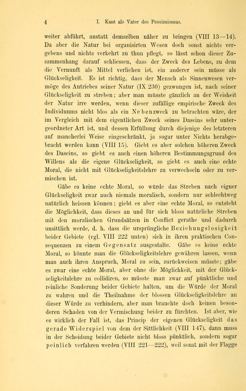 weiter abführt, anstatt demselben näher zu bringen (VIII 13—14). Da aber die Natur bei organisirten Wesen doch sonst nichts ver- gebens und nichts verkehrt zu thun pflegt, so lässt schon dieser Zu- sammenhang darauf schliessen, dass der Zweck des Lebens, zu dem die Vernunft als Mittel verliehen ist, ein anderer sein müsse als Glückseligkeit. Es ist richtig, dass der Mensch als Sinnenwesen ver- möge des Antriebes seiner Natur (IX 230) gezwungen ist, nach seiner Glückseligkeit zu streben; aber man müsste gänzlich au der Weisheit der Natur irre werden, wenn dieser zufällige empirische Zweck des Individuums nicht blos als ein Nebenzweck zu betrachten wäre, der im Vergleich mit dem eigentlichen Zweck seines Daseins sehr unter- geordneter Art ist, und dessen Erfüllung durch diejenige des letzteren auf mancherlei Weise eingeschränkt, ja sogar unter Nichts herabge- bracht werden kann (VIII 15). Giebt es aber solchen höheren Zweck des Daseins, so giebt es auch einen höheren Bestimmungsgrund des Willens als die eigene Glückseligkeit, so giebt es auch eine echte Moral, die nicht mit Glückseligkeitslehre zu verwechseln oder zu ver- mischen ist. Gäbe es keine echte Moral, so würde das Streben nach eigner Glückseligkeit zwar auch niemals moralisch, sondern nur schlechtweg natürlich heissen können; giebt es aber eine echte Moral, so entsteht die Möglichkeit, dass dieses an und für sich bloss natürliche Streben mit den moralischen Grundsätzen in Conflict gerathe und dadurch unsittlich werde, d. h. dass die ursprüngliche Beziehungslosigkeit beider Gebiete (vgl. VIII 222 unten) sich in ihren praktischen Con- sequenzen zu einem Gegensatz ausgestalte. Gäbe es keine echte Moral, so könnte man die Glückseligkeitslehre gewähren lassen, wenn man auch ihren Anspruch, Moral zu sein, zurückweisen müsste; gäbe es zwar eine echte Moral, aber ohne die Möglichkeit, mit der Glück- seligkeitslehre zu collidiren, so müsste man zwar auf pünktliche und reinliche Sonderung beider Gebiete halten, um die Würde der Moral zu wahren und die Theilnahme der blossen Glückseligkeitslehre an dieser Würde zu verhindern, aber man brauchte doch keinen beson- deren Schaden von der Vermischung beider zu fürchten. Ist aber, wie es wirklich der Fall ist, das Princip der eigenen Glückseligkeit das gerade Wider spiel von dem der Sittlichkeit (VIII 147), dann muss in der Scheidung beider Gebiete nicht bloss pünktlich, sondern sogar peinlich verfahren werden (VIII 221—222), weil sonst mit der Flagge