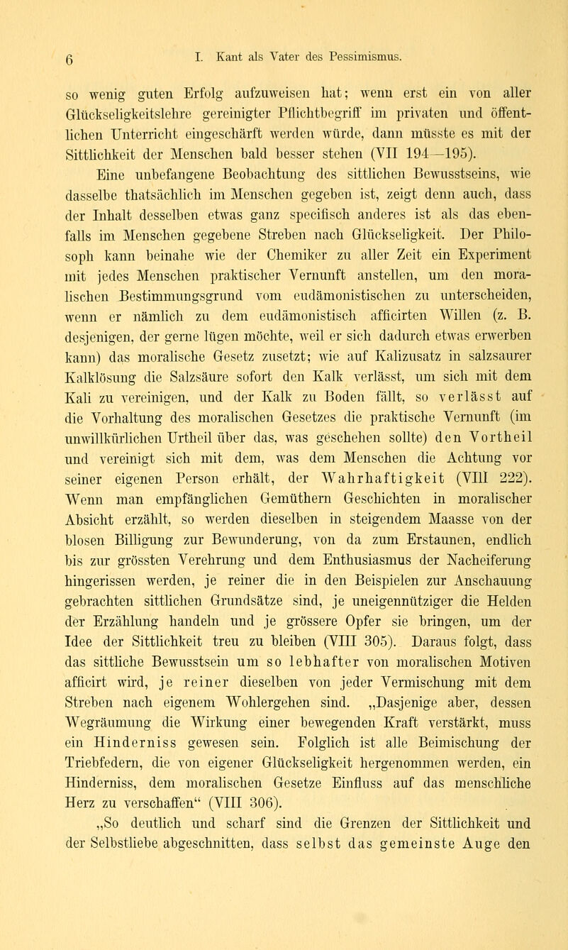 so wenig guten Erfolg aufzuweisen hat; wenn erst ein von aller Glückseligkeitslehre gereinigter Pflichtbegriff im privaten und öffent- lichen Unterricht eingeschärft werden würde, dann mtisste es mit der Sittlichkeit der Menschen bald besser stehen (VII 194—195). Eine unbefangene Beobachtung des sittlichen Bewusstseins, wie dasselbe thatsächlich im Menschen gegeben ist, zeigt denn auch, dass der Inhalt desselben etwas ganz specifisch anderes ist als das eben- falls im Menschen gegebene Streben nach Glückseligkeit. Der Philo- soph kann beinahe wie der Chemiker zu aller Zeit ein Experiment mit jedes Menschen praktischer Vernunft anstellen, um den mora- lischen Bestimmungsgrund vom eudämonistischen zu unterscheiden, wenn er nämlich zu dem eudämonistisch afficirten Willen (z. B. desjenigen, der gerne lügen möchte, weil er sich dadurch etwas erwerben kann) das moralische Gesetz zusetzt; wie auf Kalizusatz in salzsaurer Kalklösung die Salzsäure sofort den Kalk verlässt, um sich mit dem Kali zu vereinigen, und der Kalk zu Boden fällt, so verlässt auf die Vorhaltung des moralischen Gesetzes die praktische Vernunft (im unwillkürlichen Urtheil über das, was geschehen sollte) den Vortheil und vereinigt sich mit dem, was dem Menschen die Achtung vor seiner eigenen Person erhält, der Wahrhaftigkeit (VIll 222). Wenn man empfänglichen Gemüthern Geschichten in moralischer Absicht erzählt, so werden dieselben in steigendem Maasse von der blosen Billigung zur Bewunderung, von da zum Erstaunen, endlich bis zur grössten Verehrung und dem Enthusiasmus der Nacheiferung hingerissen werden, je reiner die in den Beispielen zur Anschauung gebrachten sittlichen Grundsätze sind, je uneigennütziger die Helden der Erzählung handeln und je grössere Opfer sie bringen, um der Idee der Sittlichkeit treu zu bleiben (VIII 305). Daraus folgt, dass das sittliche Bewusstsein um so lebhafter von moralischen Motiven afficirt wird, je reiner dieselben von jeder Vermischung mit dem Streben nach eigenem Wohlergehen sind. „Dasjenige aber, dessen Wegräumung die Wirkung einer bewegenden Kraft verstärkt, muss ein Hinderniss gewesen sein. Folglich ist alle Beimischung der Triebfedern, die von eigener Glückseligkeit hergenommen werden, ein Hinderniss, dem moralischen Gesetze Einfluss auf das menschliche Herz zu verschaffen (VIII 306). „So deutlich und scharf sind die Grenzen der Sittlichkeit und der Selbstliebe abgeschnitten, dass selbst das gemeinste Auge den