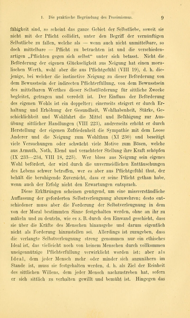 fähigkeit sind, so scheint das ganze Gebiet der Selbstliebe, soweit sie nicht mit der Pflicht collidirt, unter den Begriff der vernünftigen Selbstliebe zu fallen, welche als — wenn auch nicht unmittelbare, so doch mittelbare — Pflicht zu betrachten ist und die verschieden- artigen „Pflichten gegen sich selbst unter sich befasst. Nicht die Beförderung der eigenen Glückseligkeit aus Neigung hat einen mora- lischen Werth, wohl aber die aus Pflichtgefühl (VIII 19), d. h. die- jenige, bei welcher die instinctive Neigung zu dieser Beförderung von dem Bewusstsein der indirecten Pflichterfüllung, von dem Bewusstsein des mittelbaren Werthes dieser Selbstförderung für sittliche Zwecke begleitet, getragen und veredelt ist. Der Einfluss der Beförderung des eigenen Wohls ist ein doppelter; einerseits steigert er durch Er- haltung und Erhöhung der Gesundheit, Wohlhabenheit, Stärke, Ge- schicklichkeit und Wohlfahrt die Mittel und Befähigung zur Aus- übung sittlicher Handlungen (VIII 223), andrerseits erhöht er durch Herstellung der eigenen Zufriedenheit die Sympathie mit dem Loose Anderer und die Neigung zum Wohlthun (XI 230) und beseitigt viele Versuchungen oder schwächt viele Motive zum Bösen, welche aus Armuth, Noth, Elend und verachteter Stellung ihre Kraft schöpfen (IX 233—234, VIII 18, 223). Wer bloss aus Neigung sein eigenes Wohl befördert, der wird durch die unvermeidlichen Enttäuschungen des Lebens schwer betroffen, wer es aber aus Pflichtgefühl thut, der behält die beruhigende Zuversicht, dass er seine Pflicht gethan habe, wenn auch der Erfolg nicht den Erwartungen entsprach. Diese Erklärungen scheinen genügend, um eine missverständliche Auffassung der geforderten Selbstverleugnung abzuwehren; desto ent- schiedener muss aber die Forderung der Selbstverleugnung in dem von der Moral bestimmten Sinne festgehalten werden, ohne an ihr zu mäkeln und zu deuteln, wie es z. B. durch den Einwand geschieht, dass sie über die Kräfte des Menschen hinausgehe und darum eigentlich nicht als Forderung hinzustellen sei. Allerdings ist zuzugeben, dass die verlangte Selbstverleugnung streng genommen nur ein ethisches Ideal ist, das vielleicht noch von keinem Menschen durch vollkommen uneigennützige Pflichterfüllung verwirklicht worden ist; aber als Ideal, dem jeder Mensch mehr oder minder sich anzunähern im Stande ist, muss sie festgehalten werden, d. h. als Ziel der Reinheit des sittlichen Willens, dem jeder Mensch nachzustreben hat, sofern er sich sittlich zu verhalten gewillt und bemüht ist. Hingegen das