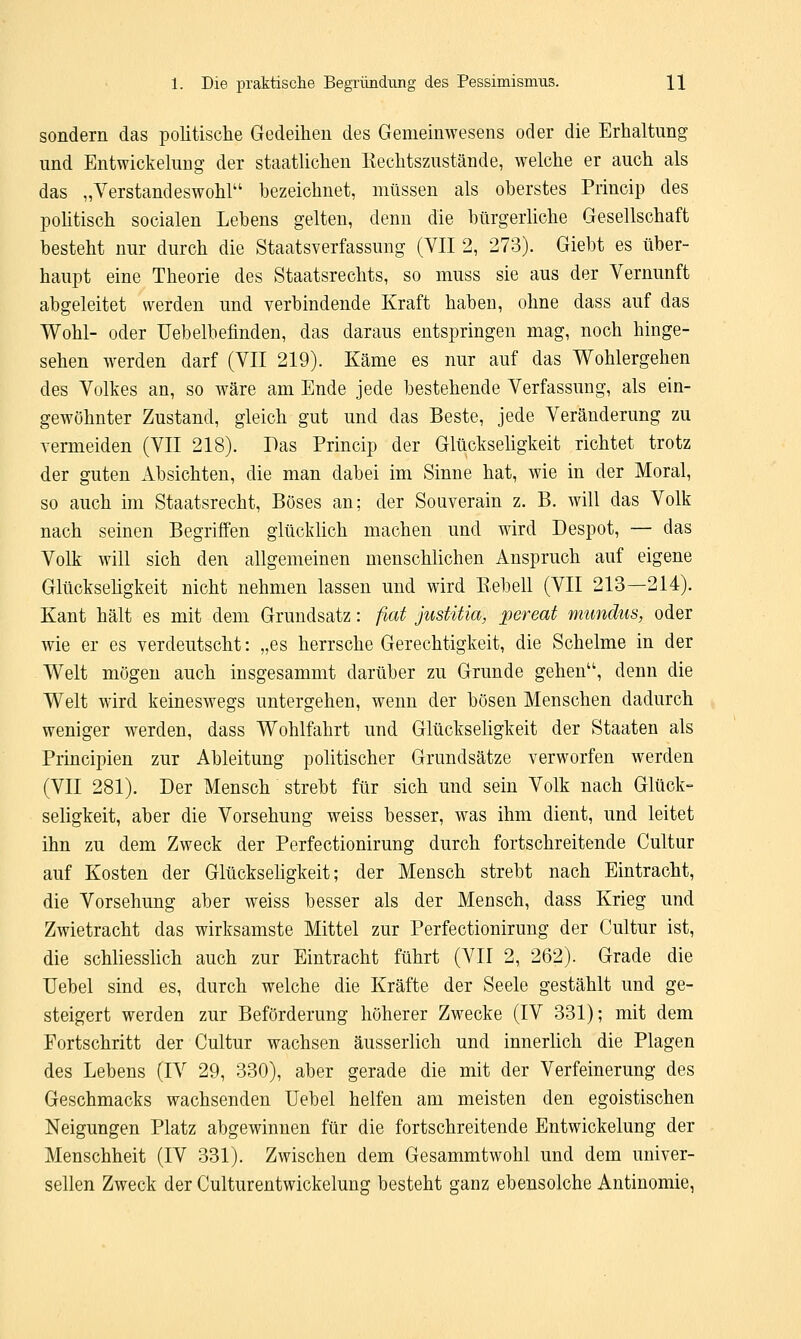 sondern das politische Gedeihen des Gemeinwesens oder die Erhaltung und Entwicklung der staatlichen Eechtszustände, welche er auch als das „Verstand eswohl bezeichnet, müssen als oberstes Princip des politisch socialen Lebens gelten, denn die bürgerliche Gesellschaft besteht nur durch die Staatsverfassung (YII 2, 273). Giebt es über- haupt eine Theorie des Staatsrechts, so muss sie aus der Vernunft abgeleitet werden und verbindende Kraft haben, ohne dass auf das Wohl- oder Uebelbefmden, das daraus entspringen mag, noch hinge- sehen werden darf (VII 219). Käme es nur auf das Wohlergehen des Volkes an, so wäre am Ende jede bestehende Verfassung, als ein- gewöhnter Zustand, gleich gut und das Beste, jede Veränderung zu vermeiden (VII 218). Pas Princip der Glückseligkeit richtet trotz der guten Absichten, die man dabei im Sinne hat, wie in der Moral, so auch im Staatsrecht, Böses an; der Souverain z. B. will das Volk nach seinen Begriffen glücklich machen und wird Despot, — das Volk will sich den allgemeinen menschlichen Anspruch auf eigene Glückseligkeit nicht nehmen lassen und wird Bebell (VII 213—214). Kant hält es mit dem Grundsatz: fiat justitia, pereat mundus, oder wie er es verdeutscht: „es herrsche Gerechtigkeit, die Schelme in der Welt mögen auch insgesammt darüber zu Grunde gehen, denn die Welt wird keineswegs untergehen, wenn der bösen Menschen dadurch weniger werden, dass Wohlfahrt und Glückseligkeit der Staaten als Principien zur Ableitung politischer Grundsätze verworfen werden (VII 281). Der Mensch strebt für sich und sein Volk nach Glück- seligkeit, aber die Vorsehung weiss besser, was ihm dient, und leitet ihn zu dem Zweck der Perfectionirung durch fortschreitende Cultur auf Kosten der Glückseligkeit; der Mensch strebt nach Eintracht, die Vorsehung aber weiss besser als der Mensch, dass Krieg und Zwietracht das wirksamste Mittel zur Perfectionirung der Cultur ist, die schliesslich auch zur Eintracht führt (VII 2, 262). Grade die Uebel sind es, durch welche die Kräfte der Seele gestählt und ge- steigert werden zur Beförderung höherer Zwecke (IV 331); mit dem Fortschritt der Cultur wachsen äusserlich und innerlich die Plagen des Lebens (IV 29, 330), aber gerade die mit der Verfeinerung des Geschmacks wachsenden Uebel helfen am meisten den egoistischen Neigungen Platz abgewinnen für die fortschreitende Entwickelung der Menschheit (IV 331). Zwischen dem Gesammtwohl und dem univer- sellen Zweck der Culturentwickelung besteht ganz ebensolche Antinomie,