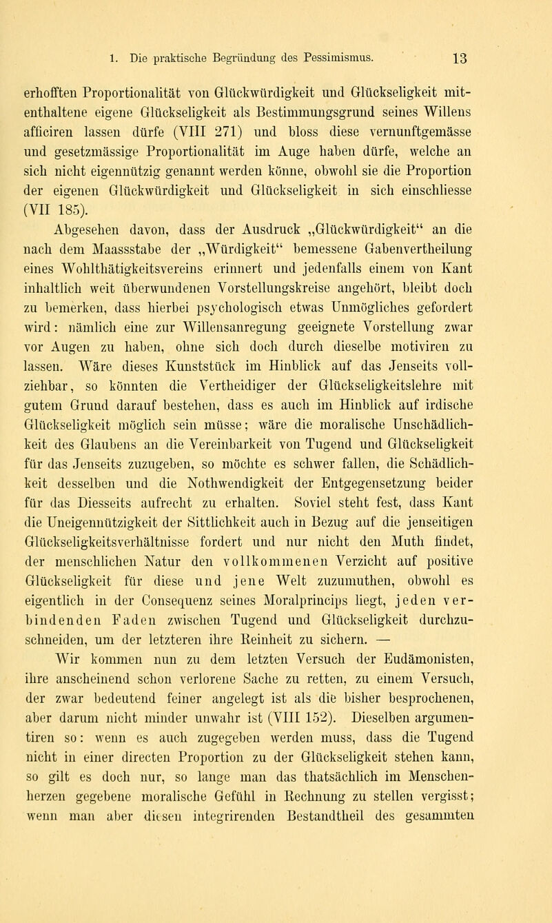 erhofften Proportionalität von Glückwürdigkeit und Glückseligkeit mit- enthaltene eigene Glückseligkeit als Bestimmungsgrund seines Willens afficiren lassen dürfe (VIII 271) und bloss diese vernunftgemässe und gesetzmässige Proportionalität im Auge haben dürfe, welche an sich nicht eigennützig genannt werden könne, obwohl sie die Proportion der eigenen Glück Würdigkeit und Glückseligkeit in sich einschliesse (VII 185). Abgesehen davon, dass der Ausdruck „Glückwürdigkeit an die nach dem Maassstabe der „Würdigkeit bemessene Gabenvertheilung eines Wohlthätigkeitsvereins erinnert und jedenfalls einem von Kant inhaltlich weit überwundenen Vorstellungskreise angehört, bleibt doch zu bemerken, dass hierbei psychologisch etwas Unmögliches gefordert wird: nämlich eine zur Willensanregung geeignete Vorstellung zwar vor Augen zu haben, ohne sich doch durch dieselbe motiviren zu lassen. Wäre dieses Kunststück im Hinblick auf das Jenseits voll- ziehbar, so könnten die Vertheidiger der Glückseligkeitslehre mit gutem Grund darauf bestehen, dass es auch im Hinblick auf irdische Glückseligkeit möglich sein müsse; wäre die moralische Unschädlich- keit des Glaubens an die Vereinbarkeit von Tugend und Glückseligkeit für das Jenseits zuzugeben, so möchte es schwer fallen, die Schädlich- keit desselben und die Notwendigkeit der Entgegensetzung beider für das Diesseits aufrecht zu erhalten. Soviel steht fest, dass Kant die Uneigennützigkeit der Sittlichkeit auch in Bezug auf die jenseitigen Glückseligkeitsverhältnisse fordert und nur nicht den Muth findet, der menschlichen Natur den vollkommenen Verzicht auf positive Glückseligkeit für diese und jene Welt zuzumuthen, obwohl es eigentlich in der Consequenz seines Moralprincips liegt, jeden ver- bindenden Faden zwischen Tugend und Glückseligkeit durchzu- schneiden, um der letzteren ihre Reinheit zu sichern. — Wir kommen nun zu dem letzten Versuch der Eudämonisten, ihre anscheinend schon verlorene Sache zu retten, zu einem Versuch, der zwar bedeutend feiner angelegt ist als die bisher besprochenen, aber darum nicht minder unwahr ist (VIII 152). Dieselben argumen- tiren so: wenn es auch zugegeben werden muss, dass die Tugend nicht in einer directen Proportion zu der Glückseligkeit stehen kann, so gilt es doch nur, so lange man das thatsächlich im Menschen- herzen gegebene moralische Gefühl in Rechnung zu stellen vergisst; wenn man aber diesen integrirenden Bestandteil des gesammten