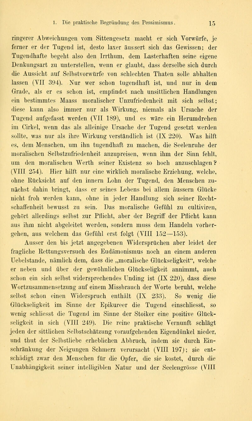 ringerer Abweichungen vom Sittengesetz macht er sich Vorwürfe, je ferner er der Tugend ist, desto laxer äussert sich das Gewissen; der Tugendhafte begeht also den Irrthum, dem Lasterhaften seine eigene Denkungsart zu unterstellen, wenn er glaubt, dass derselbe sich durch die Aussicht auf Selbstvorwürfe von schlechten Thaten solle abhalten lassen (VII 394). Nur wer schon tugendhaft ist, und nur in dem Grade, als er es schon ist, empfindet nach unsittlichen Handlungen ein bestimmtes Maass moralischer Unzufriedenheit mit sich selbst; diese kann also immer nur als Wirkung, niemals als Ursache der Tugend aufgefasst werden (VII 189), und es wäre ein Herumdrehen im Cirkel, wenn das als alleinige Ursache der Tugend gesetzt werden sollte, was nm* als ihre Wirkung verständlich ist (IX 220). Was hilft es, dem Menschen, um ihn tugendhaft zu machen, die Seelenruhe der moralischen Selbstzufriedenheit anzupreisen, wenn ihm der Sinn fehlt, um den moralischen Werth seiner Existenz so hoch anzuschlagen ? (VIII 254). Hier hilft nur eine wirklich moralische Erziehung, welche, ohne Kücksicht auf den innern Lohn der Tugend, den Menschen zu- nächst dahin bringt, dass er seines Lebens bei allem äussern Glücke nicht froh werden kann, ohne in jeder Handlung sich seiner Recht- schaffenheit bewusst zu sein. Das moralische Gefühl zu cultiviren, gehört allerdings selbst zur Pflicht, aber der Begriff der Pflicht kann aus ihm nicht abgeleitet werden, sondern muss dem Handeln vorher- gehen, aus welchem das Gefühl erst folgt (VIII 152—153). Ausser den bis jetzt angegebenen Widersprüchen aber leidet der fragliche Rettungsversuch des Eudämonismus noch an einem anderen Uebelstande, nämlich dem, dass die „moralische Glückseligkeit, welche er neben und über der gewöhnlichen Glückseligkeit annimmt, auch schon ein sich selbst widersprechendes Unding ist (IX 220), dass diese Wortzusammensetzung auf einem Missbrauch der Worte beruht, welche selbst schon einen Widerspruch enthält (IX 233). So wenig die Glückseligkeit im Sinne der Epikureer die Tugend einschliesst, so wenig schliesst die Tugend im Sinne der Stoiker eine positive Glück- seligkeit in sich (VIII 249). Die reine praktische Vernunft schlägt jeden der sittlichen Selbstschätzung voraufgehenden Eigendünkel nieder, und thut der Selbstliebe erheblichen Abbruch, indem sie durch Ein- schränkung der Neigungen Schmerz verursacht (VIII 197); sie ent- schädigt zwar den Menschen für die Opfer, die sie kostet, durch die Unabhängigkeit seiner intelligiblen Natur und der Seelengrösse (VIII