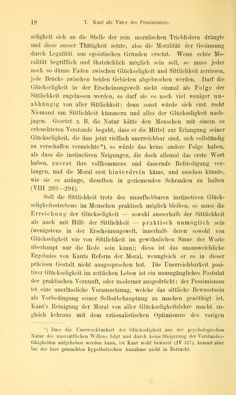 Seligkeit sich an die Stelle der rein moralischen Triebfedern drängte und diese ausser Thätigkeit setzte, also die Moralität der Gesinnung durch Legalität aus egoistischen Gründen ersetzt. Wenn echte Mo- ralität begrifflich und thatsächlich möglich sein soll, so muss jeder noch so dünne Faden zwischen Glückseligkeit und Sittlichkeit zerrissen, jede Brücke zwischen beiden Gebieten abgebrochen werden. Darf die Glückseligkeit in der Erscheinungswelt nicht einmal als Folge der Sittlichkeit zugelassen werden, so darf sie es noch viel weniger un- abhängig von aller Sittlichkeit; denn sonst würde sich erst recht Niemand um Sittlichkeit kümmern und alles der Glückseligkeit nach- jagen. Gesetzt z. B. die Natur hätte den Menschen mit einem so erleuchteten Verstände begabt, dass er die Mittel zur Erlangung seiner Glückseligkeit, die ihm jetzt vielfach unerreichbar sind, sich vollständig zu verschaffen vermöchte*), so würde das keine andere Folge haben, als dass die instinctiven Neigungen, die doch allemal das erste Wort haben, zuerst ihre vollkommeüe und dauernde Befriedigung ver- langen, und die Moral erst hinterdrein käme, und zusehen könnte, wie sie es anfinge, dieselben in geziemenden Schranken zu halten (VIII 293—294). Soll die Sittlichkeit trotz des unaufhebbaren instinctiven Glück- seligkeitsstrebens im Menschen praktisch möglich bleiben, so muss die Erreichung der Glückseligkeit — sowohl ausserhalb der Sittlichkeit als auch mit Hilfe der Sittlichkeit — praktisch unmöglich sein (wenigstens in der Erscheinungswelt, innerhalb deren sowohl von Glückseligkeit wie von Sittlichkeit im gewöhnlichen Sinne der Worte überhaupt nur die Rede sein kann); diess ist das unausweichliche Ergebniss von Kants Reform der Moral, wenngleich er es in dieser präcisen Gestalt nicht ausgesprochen hat. Die Unerreichbarkeit posi- tiver Glückseligkeit im zeitlichen Leben ist ein unumgängliches Postulat der praktischen Vernunft, oder moderner ausgedrückt: der Pessimismus ist eine unerlässliche Voraussetzung, welche das sittliche Bewusstsein als Vorbedingung seiner Selbstbehauptung zu machen genöthigt ist. Kant's Reinigung der Moral von aller Glückseligkeitslehre macht zu- gleich kehraus mit dem rationalistischen Optimismus des vorigen *) Dass die Unerreichbarkeit der Glückseligkeit aus der psychologischen Natur des unersättlichen Willens folgt und durch keine Steigerung der Verstandes- fähigkeiten aufgehoben werden kann, ist Kant wohl bewusst (IV 327), kommt aber bei der hier gemachten hypothetischen Annahme nicht in Betracht.