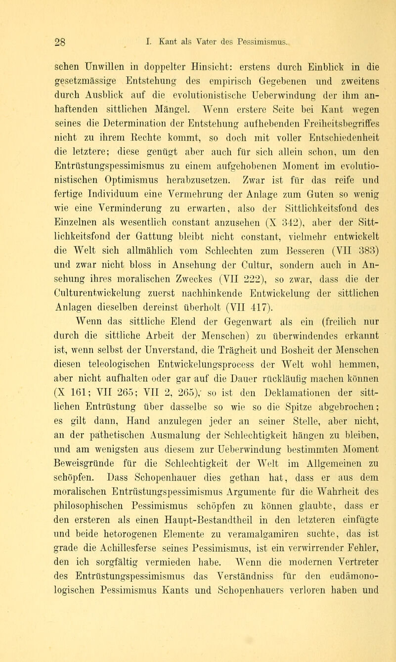 sehen Unwillen in doppelter Hinsicht: erstens durch Einblick in die gesetzmässige Entstehung des empirisch Gegebenen und zweitens durch Ausblick auf die evolutionistische Ueberwindung der ihm an- haftenden sittlichen Mängel. Wenn erstere Seite bei Kant wegen seines die Determination der Entstehung aufhebenden Freiheitsbegriffes nicht zu ihrem Eechte kommt, so doch mit voller Entschiedenheit die letztere; diese genügt aber auch für sich allein schon, um den Entrüstungspessimismus zu einem aufgehobenen Moment im evolutio- nistischen Optimismus herabzusetzen. Zwar ist für das reife und fertige Individuum eine Vermehrung der Anlage zum Guten so wenig wie eine Verminderung zu erwarten, also der Sittlichkeitsfond des Einzelnen als wesentlich constant anzusehen (X 342), aber der Sitt- lichkeitsfond der Gattung bleibt nicht constant, vielmehr entwickelt die Welt sich allmählich vom Schlechten zum Besseren (VII 383) und zwar nicht bloss in Ansehung der Cultur, sondern auch in An- sehung ihres moralischen Zweckes (VII 222), so zwar, dass die der Culturentwickelung zuerst nachhinkende Entwickelung der sittlichen Anlagen dieselben dereinst überholt (VII 417). Wenn das sittliche Elend der Gegenwart als ein (freilich nur durch die sittliche Arbeit der Menschen) zu überwindendes erkannt ist, wenn selbst der Unverstand, die Trägheit und Bosheit der Menschen diesen teleologischen Entwickelungsprocess der Welt wohl hemmen, aber nicht aufhalten oder gar auf die Dauer rückläufig machen können (X 161; VII 265; VII 2, 265),- so ist den Deklamationen der sitt- lichen Entrüstung über dasselbe so wie so die Spitze abgebrochen; es gilt dann, Hand anzulegen jeder an seiner Stelle, aber nicht, an der pathetischen Ausmalung der Schlechtigkeit hängen zu bleiben, und am wenigsten aus diesem zur Ueberwindung bestimmten Moment Beweisgründe für die Schlechtigkeit der Welt im Allgemeinen zu schöpfen. Dass Schopenhauer dies gethan hat, dass er aus dem moralischen Entrüstungspessimismus Argumente für die Wahrheit des philosophischen Pessimismus schöpfen zu können glaubte, dass er den ersteren als einen Haupt-Bestandtheil in den letzteren einfügte und beide hetorogenen Elemente zu veramalgamiren suchte, das ist grade die Achillesferse seines Pessimismus, ist ein verwirrender Fehler, den ich sorgfältig vermieden habe. Wenn die modernen Vertreter des Entrüstungspessimismus das Verständniss für den eudämono- logischen Pessimismus Kants und Schopenhauers verloren haben und