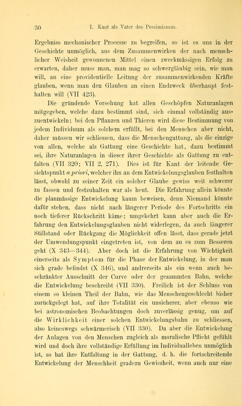 Ergebniss mechanischer Processe zu begreifen, so ist es uns in der Geschichte unmöglich, aus dem Zusammenwirken der nach mensch- licher Weisheit gewonnenen Mittel einen zweckmässigen Erfolg zu erwarten, daher muss man, man mag so schwergläubig sein, wie man will, an eine providentielle Leitung der zusammenwirkenden Kräfte glauben, wenn man den Glauben an einen Endzweck überhaupt fest- halten will (VII 423). Die gründende Vorsehung hat allen Geschöpfen Naturanlagen mitgegeben, welche dazu bestimmt sind, sich einmal vollständig aus- zuentwickeln; bei den Pflanzen und Thieren wird diese Bestimmung von jedem Individuum als solchem erfüllt, bei den Menschen aber nicht, daher müssen wir schliessen, dass die Menschengattung, als die einzige von allen, welche als Gattung eine Geschichte hat, dazu bestimmt sei, ihre Naturanlagen in dieser ihrer Geschichte als Gattung zu ent- falten (VII 320; VII 2, 271). Dies ist für Kant der leitende Ge- sichtspunkt apriori, welcher ihn an dem Entwickelungsglauben festhalten lässt, obwohl zu seiner Zeit ein solcher Glaube gewiss weit schwerer zu fassen und festzuhalten war als heut. Die Erfahrung allein könnte die planmässige Entwickelung kaum beweisen, denn Niemand könnte dafür stehen, dass nicht nach längerer Periode des Fortschritts ein noch tieferer Kückschritt käme; umgekehrt kann aber auch die Er- fahrung den Entwickelungsglauben nicht widerlegen, da auch längerer Stillstand oder Rückgang die Möglichkeit offen lässt, dass gerade jetzt der Umwendungspunkt eingetreten ist, von dem an es zum Besseren geht (X 343—344). Aber doch ist die Erfahrung von Wichtigkeit einerseits als Symptom für die Phase der Entwickelung, in der man sich grade befindet (X 346), und andrerseits als ein wenn auch be- schränkter Ausschnitt der Curve oder der gesammten Bahn, welche die Entwickelung beschreibt (VII 330). Freilich ist der Schluss von einem so kleinen Theil der Bahn, wie das Menschengeschlecht bisher zurückgelegt hat, auf ihre Totalität ein unsicherer, aber ebenso wie bei astronomischen Beobachtungen doch zuverlässig genug, um auf die Wirklichkeit einer solchen Entwickelungsbahn zu schliessen, also keineswegs schwärmerisch (VII 330). Da aber die Entwickelung der Anlagen von den Menschen zugleich als moralische Pflicht gefühlt wird und doch ihre vollständige Erfüllung im Individualleben unmöglich ist, so hat ihre Entfaltung in der Gattung, d. h. die fortschreitende Entwickelung der Menschheit gradezu Gewissheit, wenn auch nur eine