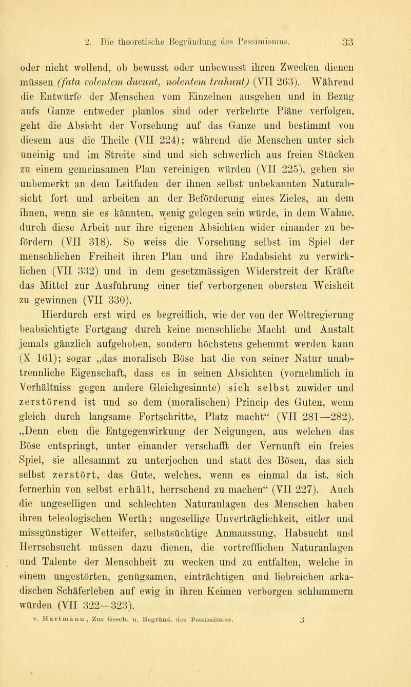 oder nicht wollend, ob bewusst oder unbewusst ihren Zwecken dienen müssen (fata volentem ducunt, nolentem trahunt) (VH 263). Während die Entwürfe der Menschen vom Einzelnen ausgehen und in Bezug aufs Ganze entweder planlos sind oder verkehrte Pläne verfolgen, geht die Absicht der Vorsehung auf das Ganze und bestimmt von diesem aus die Theile (VII 224); während die Menschen unter sich uneinig und Im Streite sind und sich schwerlich aus freien Stücken zu einem gemeinsamen Plan vereinigen würden (VII 225), gehen sie unbemerkt an dem Leitfaden der ihnen selbst' unbekannten Naturab- sicht fort und arbeiten an der Beförderung eines Zieles, an dem ihnen, wenn sie es kannten, wenig gelegen sein würde, in dem Wahne, durch diese Arbeit nur ihre eigenen Absichten wider einander zu be- fördern (VII 318). So weiss die Vorsehung selbst im Spiel der menschlichen Freiheit ihren Plan und ihre Endabsicht zu verwirk- lichen (VII 332) und in dem gesetzmässigen Widerstreit der Kräfte das Mittel zur Ausführung einer tief verborgenen obersten Weisheit zu gewinnen (VII 330). Hierdurch erst wird es begreiflich, wie der von der Weltregierung beabsichtigte Portgang durch keine menschliche Macht und Anstalt jemals gänzlich aufgehoben, sondern höchstens gehemmt werden kann (X 161); sogar „das moralisch Böse hat die von seiner Natur unab- trennliche Eigenschaft, dass es in seinen Absichten (vornehmlich in Verhältniss gegen andere Gleichgesinnte) sich selbst zuwider und zerstörend ist und so dem (moralischen) Princip des Guten, wenn gleich durch langsame Fortschritte, Platz macht (VII 281—282). „Denn eben die Entgegenwirkung der Neigungen, aus welchen das Böse entspringt, unter einander verschafft der Vernunft ein freies Spiel, sie allesammt zu unterjochen und statt des Bösen, das sich selbst zerstört, das Gute, welches, wenn es einmal da ist, sich fernerhin von selbst erhält, herrschend zu machen (VII 227). Auch die ungeselligen und schlechten Naturanlagen des Menschen haben ihren teleologischen Werth; ungesellige Unverträglichkeit, eitler und missgünstiger Wetteifer, selbstsüchtige Anmaassung, Habsucht und Herrschsucht müssen dazu dienen, die vortrefflichen Naturanlagen und Talente der Menschheit zu wecken und zu entfalten, welche in einem ungestörten, genügsamen, einträchtigen und liebreichen arka- dischen Schäferleben auf ewig in ihren Keimen verborgen schlummern würden (VII 322—323). v. Hartmaun, Zur Gesch. u. BegriLuu. des Pessimismus. 3