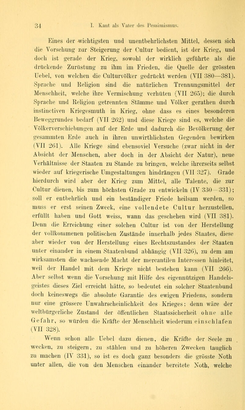 Eines der -wichtigsten und unentbehrlichsten Mittel, dessen sich die Vorsehung zur Steigerung der Cultur bedient, ist der Krieg, und doch ist gerade der Krieg, sowohl der wirklich geführte als die drückende Zurüstung zu ihm im Frieden, die Quelle der grössten Uebel, von welchen die Culturvölker gedrückt werden (VII 380—381). Sprache und Religion sind die natürlichen Trennungsmittel der Menschheit, welche ihre Vermischung verhüten (VII 265); die durch Sprache und Religion getrennten Stämme und Völker gerathen durch instinctiven Kriegesmuth in Krieg, ohne dass es eines besonderen Beweggrundes bedarf (VII 262) und diese Kriege sind es, welche die Völkerverschiebungen auf der Erde und dadurch die Bevölkerung der gesammten Erde auch in ihren unwirthlichsten Gegenden bewirken (VII 261). Alle Kriege sind ebensoviel Versuche (zwar nicht in der Absicht der Menschen, aber doch in der Absicht der Natur), neue Verhältnisse der Staaten zu Stande zu bringen, welche ihrerseits selbst wieder auf kriegerische Umgestaltungen hindrängen (VII 327). Grade hierdurch wird aber der Krieg zum Mittel, alle Talente, die zur Cultur dienen, bis zum höchsten Grade zu entwickeln (IV 330—331); soll er entbehrlich und ein beständiger Friede heilsam werden, so muss er erst seinen Zweck, eine vollendete Cultur herzustellen, erfüllt haben und Gott weiss, wann das geschehen wird (VII 381). Denn die Erreichung einer solchen Cultur ist von der Herstellung der vollkommenen politischen Zustände innerhalb jedes Staates, diese aber wieder von der Herstellung eines Rechtszustandes der Staaten unter einander in einem Staatenbund abhängig (VII 326), zu dem am wirksamsten die wachsende Macht der mercantilen Interessen hinleitet, weil der Handel mit dem Kriege nicht bestehen kann (VII 266). Aber selbst wenn die Vorsehung mit Hilfe des eigennützigen Handels- geistes dieses Ziel erreicht hätte, so bedeutet ein solcher Staatenbund doch keineswegs die absolute Garantie des ewigen Friedens, sondern nur eine grössere Unwahrscheinlichkeit des Krieges: denn wäre der weltbürgerliche Zustand der öffentlichen Staatssicherheit ohne alle Gefahr, so würden die Kräfte der Menschheit wiederum einschlafen (VH 328). Wenn schon alle Uebel dazu dienen, die Kräfte der Seele zu wecken, zu steigern, zu stählen und zu höheren Zwecken tauglich zu machen (IV 331), so ist es doch ganz besonders die grösste ISToth unter allen, die von den Menschen einander bereitete Noth, welche