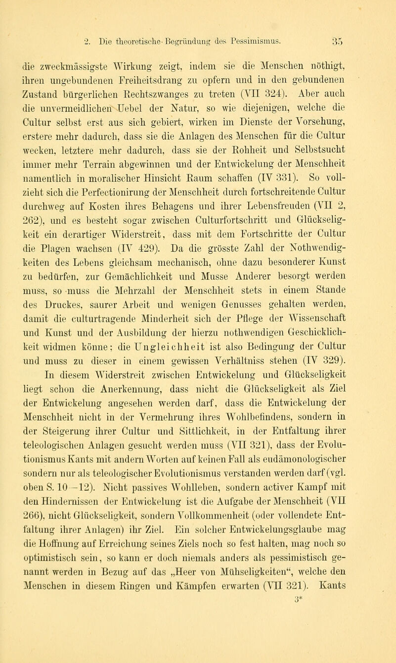 die zweckmäßigste Wirkung zeigt, indem sie die Menschen nöthigt, ihren ungebundenen Freiheitsdrang zu opfern und in den gebundenen Zustand bürgerlichen Rechtszwanges zu treten (VII 324). Aber auch die unvermeidlichen Uebel der Natur, so wie diejenigen, welche die Cultur selbst erst aus sich gebiert, wirken im Dienste der Vorsehung, erstere mehr dadurch, dass sie die Anlagen des Menschen für die Cultur wecken, letztere mehr dadurch, dass sie der Rohheit und Selbstsucht immer mehr Terrain abgewinnen und der Entwickelung der Menschheit namentlich in moralischer Hinsicht Raum schaffen (IV 331). So voll- zieht sich die Perfectionirung der Menschheit durch fortschreitende Cultur durchweg auf Kosten ihres Behagens und ihrer Lebensfreuden (VII 2, 262), und es besteht sogar zwischen Culturfortschritt und Glückselig- keit ein derartiger Widerstreit, dass mit dem Fortschritte der Cultur die Plagen wachsen (IV 429). Da die grösste Zahl der Notwendig- keiten des Lebens gleichsam mechanisch, ohne dazu besonderer Kunst zu bedürfen, zur Gemächlichkeit und Müsse Anderer besorgt werden muss, so muss die Mehrzahl der Menschheit stets in einem Stande des Druckes, saurer Arbeit und wenigen Genusses gehalten werden, damit die culturtragende Minderheit sich der Pflege der Wissenschaft und Kunst und der Ausbildung der hierzu nothwendigen Geschicklich- keit widmen könne: die Ungleichheit ist also Bedingung der Cultur und muss zu dieser in einem gewissen Verhältniss stehen (IV 329). In diesem Widerstreit zwischen Entwickelung und Glückseligkeit hegt schon die Anerkennung, dass nicht die Glückseligkeit als Ziel der Entwickelung angesehen werden darf, dass die Entwickelung der Menschheit nicht in der Vermehrung ihres Wohlbefindens, sondern in der Steigerung ihrer Cultur und Sittlichkeit, in der Entfaltung ihrer teleologischen Anlagen gesucht werden muss (VII 321), dass der Evolu- tionismus Kants mit andern Worten auf keinen Fall als eudämonologischer sondern nur als teleologischer Evolutionismus verstanden werden darf (vgl. oben S. 10-12). Nicht passives Wohlleben, sondern activer Kampf mit den Hindernissen der Entwickelung ist die Aufgabe der Menschheit (VH 266), nicht Glückseligkeit, sondern Vollkommenheit (oder vollendete Ent- faltung ihrer Anlagen) ihr Ziel. Ein solcher Entwickelungsglaube mag die Hoffnung auf Erreichung seines Ziels noch so fest halten, mag noch so optimistisch sein, so kann er doch niemals anders als pessimistisch ge- nannt werden in Bezug auf das „Heer von Mühseligkeiten, welche den Menschen in diesem Ringen und Kämpfen erwarten (VII 321). Kants