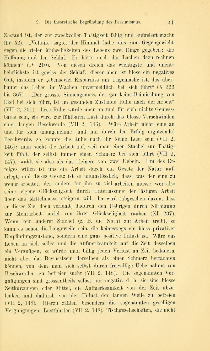 Zustand ist, der zur zweckvollen Thätigkeit fähig und aufgelegt macht (IV 52). „Voltaire sagte, der Himmel habe uns zum Gegengewicht gegen die vielen Mühseligkeiten des Lehens zwei Dinge gegeben: die Hoffnung und den Schlaf. Er hätte noch das Lachen dazu rechnen können (IV 210). Von diesen dreien das wächtigste und unent- behrlichste ist gewiss der Schlaf; dieser aber ist bloss ein negatives Gut, insofern er „ebensoviel Ersparniss am Ungemache ist, das über- haupt das Leben im Wachen unvermeidlich bei sich führt (X 366 bis 367). „Der grösste Sinnengenuss, der gar keine Beimischung von Ekel bei sich führt, ist im gesunden Zustande Ruhe nach der Arbeit (VLT 2, 201); diese Ruhe würde aber an und für sich nichts Geniess- bares sein, sie wird zur fühlbaren Lust durch das blosse Verschwinden einer langen Beschwerde (VII 2, 146). Wäre Arbeit nicht eine an und für sich unangenehme (und nur durch den Erfolg ergötzende) Beschwerde, so könnte die Ruhe nach ihr keine Lust sein (VII 2, 146); man sucht die Arbeit auf, weil man einen Stachel zur Thätig- keit fühlt, der selbst immer einen Schmerz bei sich führt (VII 2, 147), wählt sie also als das kleinere von zwei Uebeln. Um des Er- folges willen ist uns die Arbeit durch ein Gesetz der Natur auf- erlegt, und dieses Gesetz ist so unumstösslich, dass, was der eine zu wenig arbeitet, der andere für ihn zu viel arbeiten muss; wer also seine eigene Glückseligkeit durch Unterlassung der lästigen Arbeit über das Mittelmaass steigern will, der wird (abgesehen davon, dass er dieses Ziel doch verfehlt) dadurch den Uebrigen durch Nöthigung zur Mehrarbeit soviel von ihrer Glückseligheit rauben (XI 237). Wenn kein anderer Stachel (z. B. die Noth) zur Arbeit treibt, so kann es schon die Langeweile sein, die keineswegs ein bloss privativer Empfindungszustand, sondern eine ganz positive Unlust ist. Wäre das Leben an sich selbst und die Aufmerksamkeit auf die Zeit desselben ein Vergnügen, so würde man billig jeden Verlust an Zeit bedauern, nicht aber das Bewusstsein derselben als einen Schmerz betrachten können, von dem man sich selbst durch freiwillige Uebernahme von Beschwerden zu befreien sucht (VLT 2, 148). Die sogenannten Ver- gnügungen sind grossentheils selbst nur negativ, d. h. sie sind blosse Zeitkürzungen oder Mittel, die Aufmerksamkeit von der Zeit abzu- lenken und dadurch von der Unlust der langen Weile zu befreien (VII 2, 148). Hierzu zählen besonders die sogenannten geselligen Vergnügungen, Lustfahrten (VH 2, 148), Tischgesellschaften, die nicht