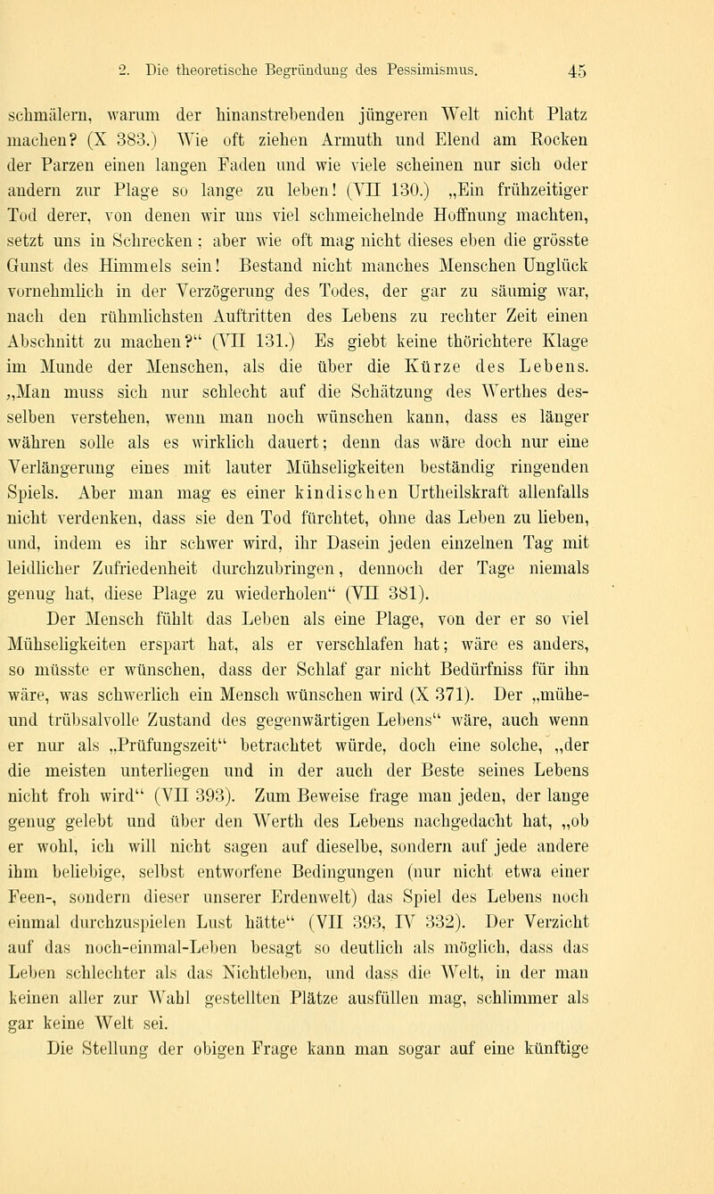 schmälern, warum der hinanstrebenden jüngeren Welt nicht Platz machen? (X 383.) Wie oft ziehen Armuth und Elend am Rocken der Parzen einen langen Faden und wie viele scheinen nur sich oder andern zur Plage so lange zu leben! (VH 130.) „Ein frühzeitiger Tod derer, von denen wir uns viel schmeichelnde Hoffnung machten, setzt uns in Schrecken : aber wie oft mag nicht dieses eben die grösste Gunst des Himmels sein! Bestand nicht manches Menschen Unglück vornehmlich in der Verzögerung des Todes, der gar zu säumig war, nach den rühmlichsten Auftritten des Lebens zu rechter Zeit einen Abschnitt zu machen?'1 (VII 131.) Es giebt keine thörichtere Klage im Munde der Menschen, als die über die Kürze des Lebens. „Man muss sich nur schlecht auf die Schätzung des Werthes des- selben verstehen, wenn man noch wünschen kann, dass es länger währen solle als es wirklich dauert; denn das wäre doch nur eine Verlängerung eines mit lauter Mühseligkeiten beständig ringenden Spiels. Aber man mag es einer kindischen Urtheilskraft allenfalls nicht verdenken, dass sie den Tod fürchtet, ohne das Leben zu lieben, und, indem es ihr schwer wird, ihr Dasein jeden einzelnen Tag mit leidlicher Zufriedenheit durchzubringen, dennoch der Tage niemals genug hat, diese Plage zu wiederholen (VH 381). Der Mensch fühlt das Leben als eine Plage, von der er so viel Mühseligkeiten erspart hat, als er verschlafen hat; wäre es anders, so müsste er wünschen, dass der Schlaf gar nicht Bedürfniss für ihn wäre, was schwerlich ein Mensch wünschen wird (X 371). Der „mühe- und trübsalvolle Zustand des gegenwärtigen Lebens'1 wäre, auch wenn er nur als „Prüfungszeit betrachtet würde, doch eine solche, „der die meisten unterliegen und in der auch der Beste seines Lebens nicht froh wird (VH 393). Zum Beweise frage man jeden, der lange genug gelebt und über den Werth des Lebens nachgedacht hat, „ob er wohl, ich will nicht sagen auf dieselbe, sondern auf jede andere ihm beliebige, selbst entworfene Bedingungen (nur nicht etwa einer Feen-, sondern dieser unserer Erdenwelt) das Spiel des Lebens noch einmal durchzuspielen Lust hätte (VII 393, IV 332). Der Verzicht auf das noch-einmal-Leben besagt so deutlich als möglich, dass das Leben schlechter als das Nichtleben, und dass die Welt, in der man keinen aller zur Wabl gestellten Plätze ausfüllen mag, schlimmer als gar keine Welt sei. Die Stellung der obigen Frage kann man sogar auf eine künftige