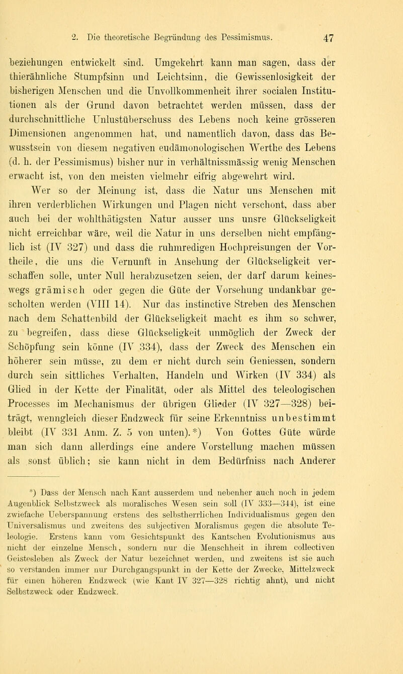 beziehungen entwickelt sind. Umgekehrt kann man sagen, dass der thierähnliche Stumpfsinn und Leichtsinn, die Gewissenlosigkeit der bisherigen Menschen und die Unvollkommenheit ihrer socialen Institu- tionen als der Grund davon betrachtet werden müssen, dass der durchschnittliche Unlustüberschuss des Lebens noch keine grösseren Dimensionen angenommen hat, und namentlich davon, dass das Be- wusstsein von diesem negativen eudämonologischen Werthe des Lebens (d. h. der Pessimismus) bisher nur in verhältnissmässig wenig Menschen erwacht ist, von den meisten vielmehr eifrig abgewehrt wird. Wer so der Meinung ist, dass die Natur uns Menschen mit ihren verderblichen Wirkungen und Plagen nicht verschont, dass aber auch bei der wohlthätigsten Natur ausser uns unsre Glückseligkeit nicht erreichbar wäre, weil die Natur in uns derselben nicht empfäng- lich ist (IV 327) und dass die ruhmredigen Hochpreisungen der Vor- theile, die uns die Vernunft in Ansehung der Glückseligkeit ver- schaffen solle, unter Null herabzusetzen seien, der darf darum keines- wegs grämisch oder gegen die Güte der Vorsehung undankbar ge- scholten werden (VIII 14). Nur das instinctive Streben des Menschen nach dem Schattenbild der Glückseligkeit macht es ihm so schwer, zu begreifen, dass diese Glückseligkeit unmöglich der Zweck der Schöpfimg sein könne (IV 334), dass der Zweck des Menschen ein höherer sein müsse, zu dem er nicht durch sein Geniessen, sondern durch sein sittliches Verhalten, Handeln und Wirken (IV 334) als Glied in der Kette der Pinalität, oder als Mittel des teleologischen Processes im Mechanismus der übrigen Glieder (IV 327—328) bei- trägt, wenngleich dieser Endzweck für seine Erkenntniss unbestimmt bleibt (IV 331 Anm. Z. 5 von unten).*) Von Gottes Güte würde man sich dann allerdings eine andere Vorstellung machen müssen als sonst üblich; sie kann nicht in dem Bedürfniss nach Anderer *) Dass der Mensch nach Kant ausserdem und nebenher auch noch in jedem Augenblick Selbstzweck als moralisches Wesen sein soll (IV 333—344), ist eine zwiefache Ueberspannung erstens des selbstherrlichen Individualismus gegen den Universalismus und zweitens des subjeetiven Moralismus gegen die absolute Te- leologie. Erstens kann vom Gesichtspunkt des Kantschen Evolutionismus aus nicht der einzelne Mensch, sondern nur die Menschheit in ihrem collectiven Geistesleben als Zweck der Natur bezeichnet werden, und zweitens ist sie auch so verstanden immer nur Durchgangspunkt in der Kette der Zwecke, Mittelzweck für einen höheren Endzweck (wie Kant IV 327—328 richtig ahnt), und nicht Selbstzweck oder Endzweck.