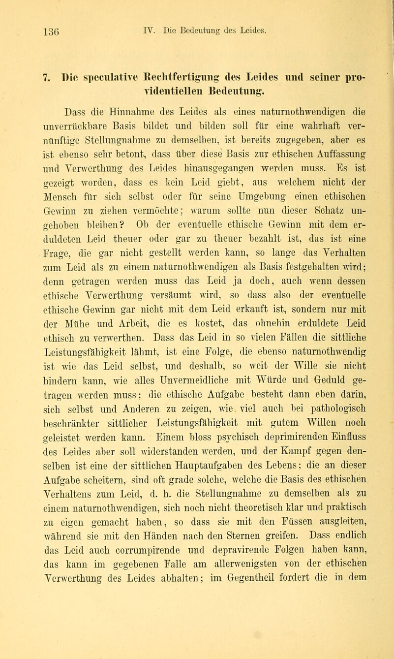 7. Die speculative Rechtfertigung des Leides und seiner pro- videntiellen Bedeutung. Dass die Hinnahme des Leides als eines naturnothwendigen die unverrückbare Basis bildet und bilden soll für eine wahrhaft ver- nünftige Stellungnahme zu demselben, ist bereits zugegeben, aber es ist ebenso sehr betont, dass über diese Basis zur ethischen Auffassung und Verwerthung des Leides hinausgegangen werden muss. Es ist gezeigt worden, dass es kein Leid giebt, aus welchem nicht der Mensch für sich selbst oder für seine Umgebung einen ethischen Gewinn zu ziehen vermöchte; warum sollte nun dieser Schatz un- gehoben bleiben? Ob der eventuelle ethische Gewinn mit dem er- duldeten Leid theuer oder gar zu theuer bezahlt ist, das ist eine Frage, die gar nicht gestellt werden kann, so lange das Verhalten zum Leid als zu einem naturnothwendigen als Basis festgehalten wird; denn getragen werden muss das Leid ja doch, auch wenn dessen ethische Verwerthung versäumt wird, so dass also der eventuelle ethische Gewinn gar nicht mit dem Leid erkauft ist, sondern nur mit der Mühe und Arbeit, die es kostet, das ohnehin erduldete Leid ethisch zu verwerthen. Dass das Leid in so vielen Fällen die sittliche Leistungsfähigkeit lähmt, ist eine Folge, die ebenso naturnothwendig ist wie das Leid selbst, und deshalb, so weit der Wille sie nicht hindern kann, wie alles Unvermeidliche mit Würde und Geduld ge- tragen werden muss; die ethische Aufgabe besteht dann eben darin, sich selbst und Anderen zu zeigen, wie viel auch bei pathologisch beschränkter sittlicher Leistungsfähigkeit mit gutem Willen noch geleistet werden kann. Einem bloss psychisch deprimirenden Einfluss des Leides aber soll widerstanden werden, und der Kampf gegen den- selben ist eine der sittlichen Hauptaufgaben des Lebens; die an dieser Aufgabe scheitern, sind oft grade solche, welche die Basis des ethischen Verhaltens zum Leid, d. h. die Stellungnahme zu demselben als zu einem naturnothwendigen, sich noch nicht theoretisch klar und praktisch zu eigen gemacht haben, so dass sie mit den Füssen ausgleiten, während sie mit den Händen nach den Sternen greifen. Dass endlich das Leid auch corrumpirende und depravirende Folgen haben kann, das kann im gegebenen Falle am allerwenigsten von der ethischen Verwerthung des Leides abhalten; im Gegentheil fordert die in dem