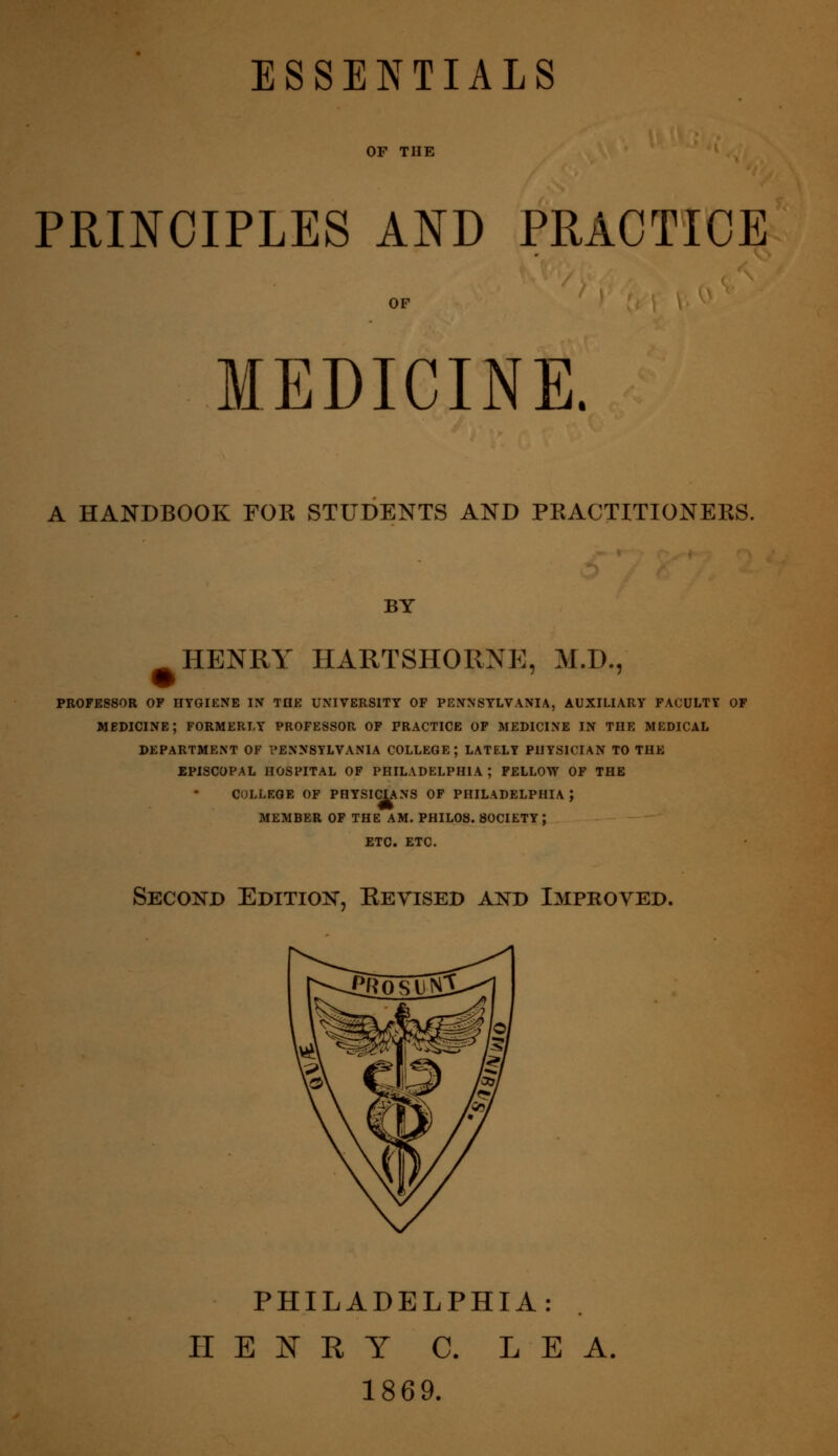 ESSENTIALS PRINCIPLES AND PRACTICE MEDICINE. A HANDBOOK FOR STUDENTS AND PRACTITIONERS. BY HENRY HARTSHORNE, M.D., PROFESSOR OF HYGIENE IN TDE UNIVERSITY OF PENNSYLVANIA, AUXILIARY FACULTY OF medicine; FORMERLY PROFESSOR OF PRACTICE OF MEDICINE IN THE MEDICAL DEPARTMENT OF PENNSYLVANIA COLLEGE; LATELY PHYSICIAN TO THE EPISCOPAL HOSPITAL OF PHILADELPHIA ; FELLOW OF THE COLLEGE OF PHYSIC^NS OF PHILADELPHIA ; MEMBER OF THE AM. PHILOS. SOCIETY; ETC. ETC. Second Edition, Revised and Improved. PHILADELPHIA: HENRY C. LEA. 1869.