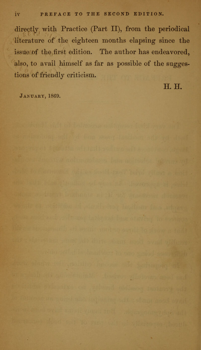 directly with Practice (Part II), from the periodical literature of the eighteen months elapsing since the issue of the first edition. The author has endeavored, also, to avail himself as far as possible of the sugges- tions of friendly criticism. II. H. January, 1869.