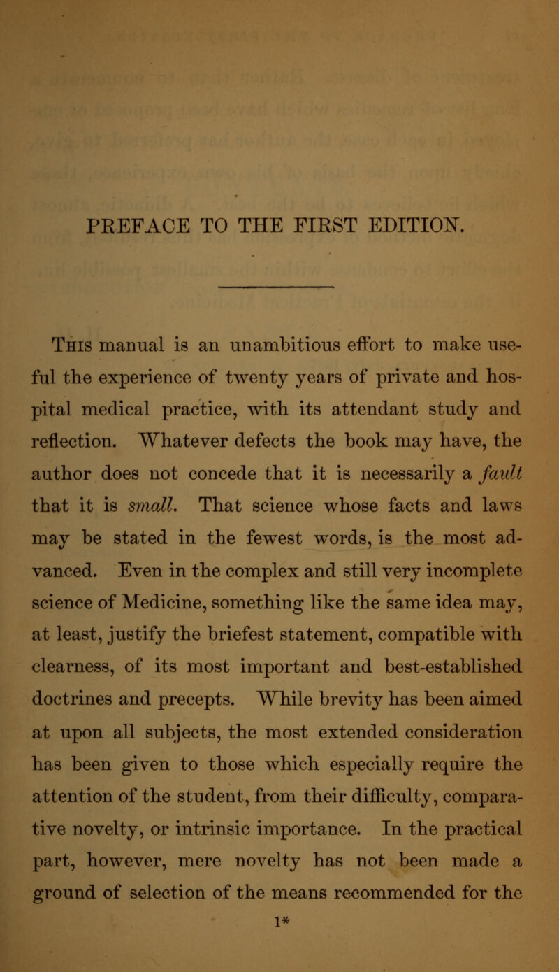 This manual is an unambitious eftbrt to make use- ful the experience of twenty years of private and hos- pital medical practice, with its attendant study and reflection. Whatever defects the book may have, the author does not concede that it is necessarily a fault that it is small. That science whose facts and laws may be stated in the fewest words, is the most ad- vanced. Even in the complex and still very incomplete science of Medicine, something like the same idea may, at least, justify the briefest statement, compatible with clearness, of its most important and best-established doctrines and precepts. While brevity has been aimed at upon all subjects, the most extended consideration has been given to those which especially require the attention of the student, from their difficulty, compara- tive novelty, or intrinsic importance. In the practical part, however, mere novelty has not been made a ground of selection of the means recommended for the 1^