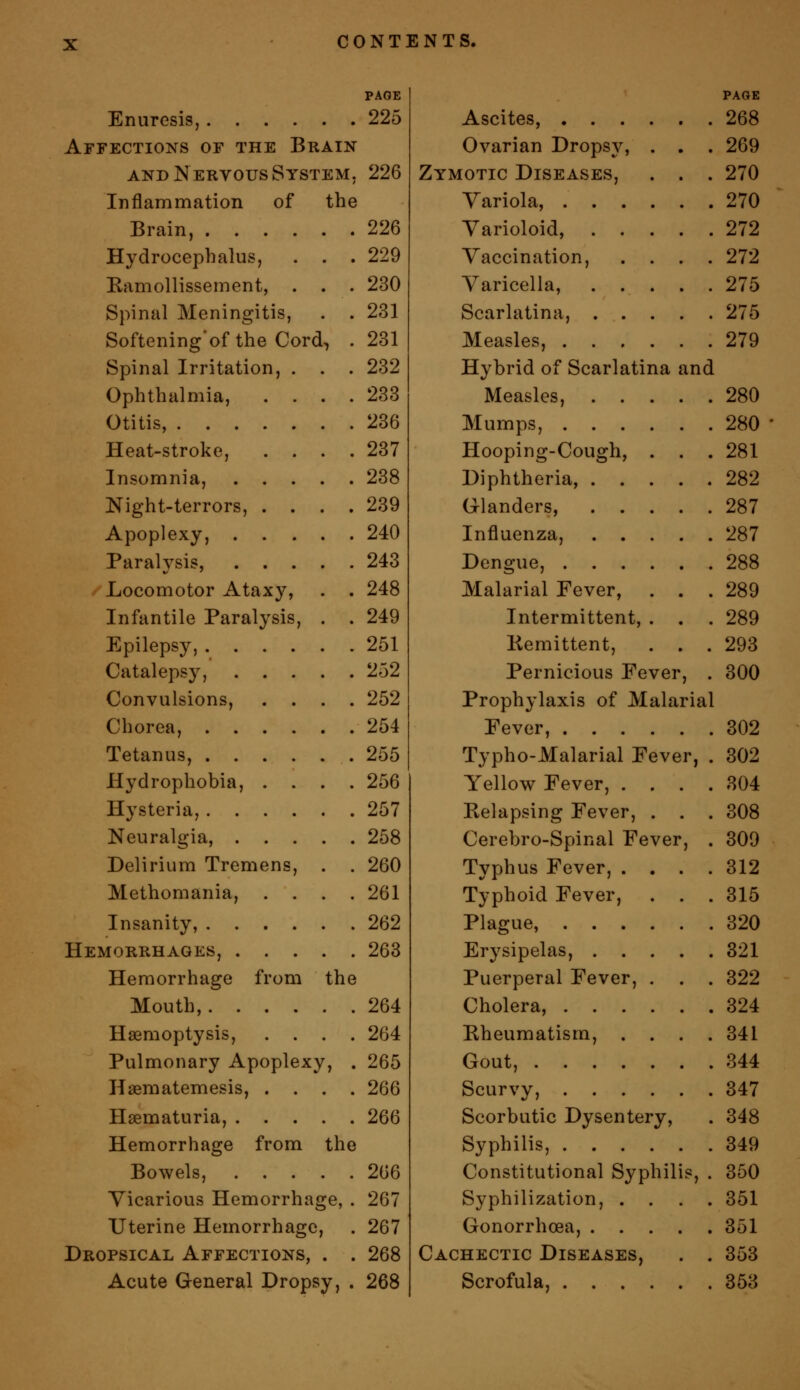 PAGE Enuresis, 225 Affections of the Brain AND Nervous System. 226 Inflammation of the Brain, 226 Hydrocephalus, . . . 229 Ramollissement, . . . 230 Spinal Meningitis, . . 231 Softeningof the Cord, . 231 Spinal Irritation, . . . 232 Ophthalmia, .... 233 Otitis, 236 Heat-stroke, .... 237 Insomnia, 238 Night-terrors, .... 239 Apoplexy, 240 Paralysis, 243 Locomotor Ataxy, . . 248 Infantile Paralysis, . . 249 Epilepsy, 251 Catalepsy, 252 Convulsions, .... 252 Chorea, 254 Tetanus, 255 Hydrophobia, .... 256 Hysteria, 257 Neuralgia, 258 Delirium Tremens, . . 260 Methomania, . , . .261 Insanity, 262 Hemorrhages, 263 Hemorrhage from the Mouth, 264 Haemoptysis, .... 264 Pulmonary Apoplexy, . 265 Haematemesis, .... 266 Hsematuria, 266 Hemorrhage from the Bowels, 266 Vicarious Hemorrhage, . 267 Uterine Hemorrhage, . 267 Dropsical Affections, . . 268 Acute General Dropsy, . 268 PAGE Ascites, 268 Ovarian Dropsy, . . . 269 Zymotic Diseases, . . . 270 Yariola, 270 Varioloid, 272 Vaccination, .... 272 Varicella, 275 Scarlatina, 275 Measles, 279 Hybrid of Scarlatina and Measles, 280 Mumps, 280 Hooping-Cough, . . . 281 Diphtheria, 282 Glanders, 287 Influenza, 287 Dengue, 288 Malarial Fever, ... 289 Intermittent, . . . 289 Kemittent, ... 293 Pernicious Fever, . 300 Prophylaxis of Malarial Fever, 302 Typho-Malarial Fever, . 302 Yellow Fever, .... 304 Kelapsing Fever, . . . 308 Cerebro-Spinal Fever, . 309 Typhus Fever, .... 312 Typhoid Fever, ... 315 Plague, 320 Erysipelas, 321 Puerperal Fever, . . . 322 Cholera, 324 Eheumatism, .... 341 Gout, 344 Scurvy, 347 Scorbutic Dysentery, . 348 Syphilis, 349 Constitutional Syphilis, . 350 Syphilization, .... 351 Gonorrhoea, 351 Cachectic Diseases, . . 353 Scrofula, 353