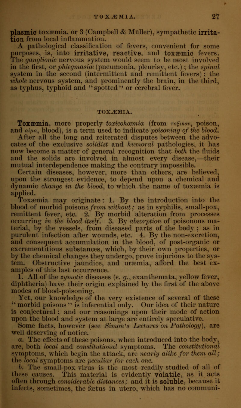 plasmic toxsemia, or 3 (Campbell & Muller), sympathetic irrita- tion from local inflammation. A pathological classification of fevers, convenient for some purposes, is, into irritative, reactive, and toxaemic fevers. The ganglionic nervous system would seem to be most involved in the first, or phlegmasia^ (pneumonia, pleurisy, etc.); the spinal system in the second (intermittent and remittent fevers); the whole nervous system, and prominently the brain, in the third, as typhus, typhoid and spotted or cerebral fever. TOXEMIA. Toxaemia, more properly toxicohcemia (from to^ikov^ poison, and alfin^ blood), is a term used to indicate poisoning of the blood. After all the long and reiterated disputes between the advo- cates of the exclusive solidist and humoral pathologies, it has now become a matter of general recognition that both the fluids and the solids are involved in almost every disease,—their mutual interdependence making the contrary impossible. Certain diseases, however, more than others, are believed, upon the strongest evidence, to depend upon a chemical and dynamic change in the bloody to which the name of toxaemia is applied. Toxsemia may originate: 1. By the introduction into the blood of morbid poisons/ro?7i without; as in syphilis, small-pox, remittent fever, etc. 2. By morbid alteration from processes occurring in the blood itself, 3. By absorption of poisonous ma- terial, by the vessels, from diseased parts of the body ; as in purulent infection after wounds, etc. 4. By the non-excretion, and consequent accumulation in the blood, of post-organic or excrementitious substances, which, by their own properties, or by the chemical changes they undergo, prove injurious to the S3^s- teni. Obstructive jaundice, and uraemia, afibrd the best ex- amples of this last occurrence. 1. All of the zymotic diseases (e. g., exanthemata, yellow fever, diphtheria) have their origin explained by the first of the above modes of blood-poisoning. Yet, our knowledge of the very existence of several of these  morbid poisons  is inferential only. Our idea of their nature is conjectural; and our reasonings upon their mode of action upon the blood and system at large are entirely speculative. Some facts, however (see Simon'^s Lectures on Pathology)^ are well deserving of notice. a. The effects of these poisons, when introduced into the body, are, both local and constitutional symptoms. The constitutional symptoms, which begin the attack, are nearly alike for them all; the local symptoms [ire pecidiarfor each one. b. The small-pox virus is the most readily studied of all of these causes. This material is evidently volatile, as it acts often through considerable distances; and it is soluble, because it infects, sometimes, the foetus in utero, which has no communi-