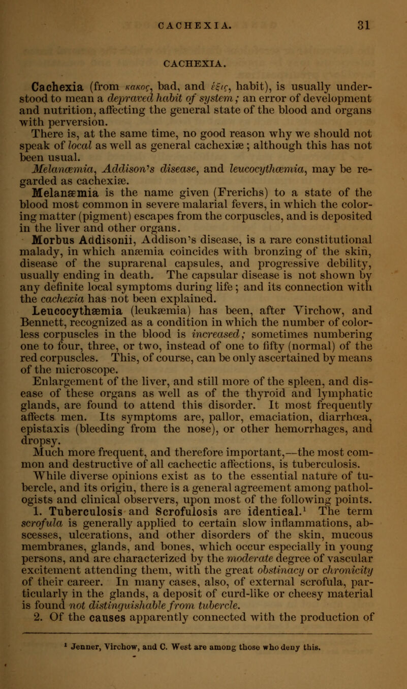 CACHEXIA. Cachexia (from /ca/coc, bad, and f^/r, habit), is usually under- stood to mean a depraved habit of system; an error of development and nutrition, affecting the general state of the blood and organs with perversion. There is, at the same time, no good reason why we should not speak of local as well as general cachexise ; although this has not been usual. Melancemia^ Addison'>s disease, and leucocythcemia, may be re- garded as cachexise. MelansEinia is the name given (Frerichs) to a state of the blood most common in severe malarial fevers, in which the color- ing matter (pigment) escapes from the corpuscles, and is deposited in the liver and other organs. Morbus Addisonii, Addison's disease, is a rare constitutional malady, in which anaemia coincides with bronzing of the skin, disease of the suprarenal capsules, and progressive debility, usually ending in death. The capsular disease is not shown by any definite local symptoms during life; and its connection with the cachexia has not been explained. Leucocythsemia (leukaemia) has been, after Yirchow, and Bennett, recognized as a condition in which the number of color- less corpuscles in the blood is increased; sometimes numbering one to four, three, or two, instead of one to fifty (normal) of the red corpuscles. This, of course, can be only ascertained by means of the microscope. Enlargement of the liver, and still more of the spleen, and dis- ease of these organs as well as of the thyroid and lymphatic glands, are found to attend this disorder. It most frequently affects men. Its symptoms are, pallor, emaciation, diarrhoea, epistaxis (bleeding from the nose), or other hemorrhages, and dropsy. Much more frequent, and therefore important,—the most com- mon and destructive of all cachectic affections, is tuberculosis. While diverse opinions exist as to the essential nature of tu- bercle, and its origin, there is a general agreement among pathol- ogists and clinical observers, upon most of the following points. 1. Tuberculosis and Scrofulosis are identical.^ The term scrofula is generally applied to certain slow inflammations, ab- scesses, ulcerations, and other disorders of the skin, mucous membranes, glands, and bones, which occur especially in young persons, and are characterized by the moderate degree of vascular excitement attending them, with the great obstinacy or chronicity of their career. In many cases, also, of external scrofula, par- ticularly in the glands, a deposit of curd-like or cheesy material is found not distinguishable from tubercle. 2. Of the causes apparently connected with the production of * Jenner, Virchow, and C. West are amoDg those who deny this.