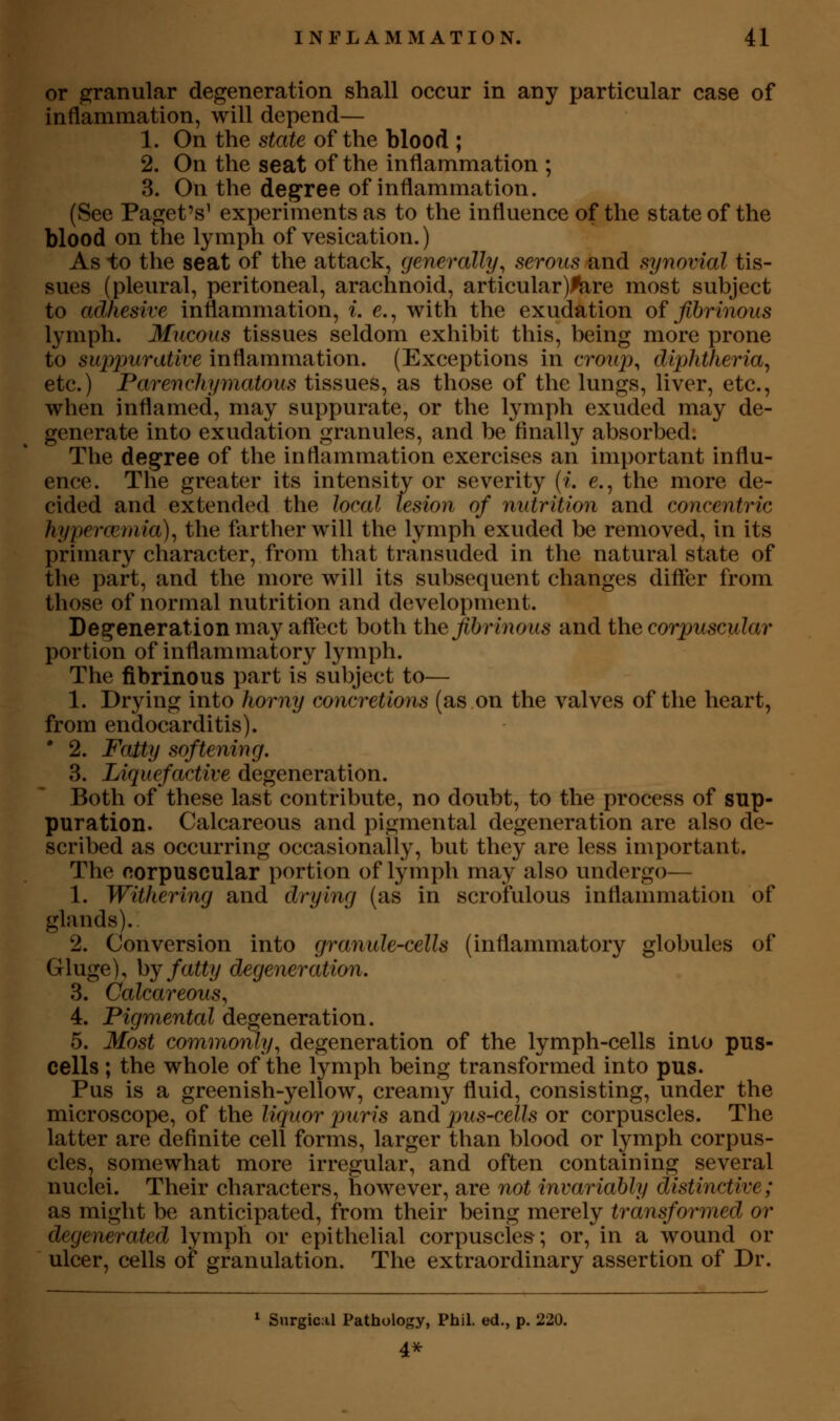 or granular degeneration shall occur in any particular case of inflammation, will depend— 1. On the state of the blood ; 2. On the seat of the inflammation ; 3. On the degree of inflammation. (See Paget's' experiments as to the influence of the state of the blood on the lymph of vesication.) As to the seat of the attack, generally, serous and synovial tis- sues (pleural, peritoneal, arachnoid, articular)l!are most subject to adhesive inflammation, i. c, with the exudation of fibrinous lymph. Mucous tissues seldom exhibit this, being more prone to suppurative inflammation. (Exceptions in croup, diphtheria^ etc.) Parenchymatous tissues, as those of the lungs, liver, etc., when inflamed, may suppurate, or the lymph exuded may de- generate into exudation granules, and be finally absorbed; The degree of the inflammation exercises an important influ- ence. The greater its intensity or severity {i. e., the more de- cided and extended the local lesion of nutrition and concentric hypercetnia), the farther will the lymph exuded be removed, in its primary character, from that transuded in the natural state of the part, and the more will its subsequent changes differ from those of normal nutrition and development. Degeneration may affect both the fibrinous and the corpuscular portion of inflammatory lymph. The fibrinous part is subject to— 1. Drying into horny concretions (as on the valves of the heart, from endocarditis). • 2. Fatty softening. 3. Liquefactive degeneration. Both of these last contribute, no doubt, to the process of sup- puration. Calcareous and pigmental degeneration are also de- scribed as occurring occasionally, but they are less important. The eorpuscular portion of lymph may also undergo— 1. Withering and drying (as in scrofulous inflammation of glands). 2. Conversion into granule-cells (inflammatory globules of Gluge), hj fatty degeneration, 3. Calcareous, 4. Pigmental degeneration. 5. Most commonly, degeneration of the lymph-cells into pus- cells ; the whole of the lymph being transformed into pus. Pus is a greenish-yellow, creamy fluid, consisting, under the microscope, of the liquor puris and pus-cells or corpuscles. The latter are definite cell forms, larger than blood or lymph corpus- cles, somewhat more irregular, and often containing several nuclei. Their characters, however, are not invariably distinctive; as might be anticipated, from their being merely transformed or degenerated lymph or epithelial corpuscles; or, in a wound or ulcer, cells of granulation. The extraordinary assertion of Dr. * Surgical Pathology, Phil, ed., p. 220. 4^