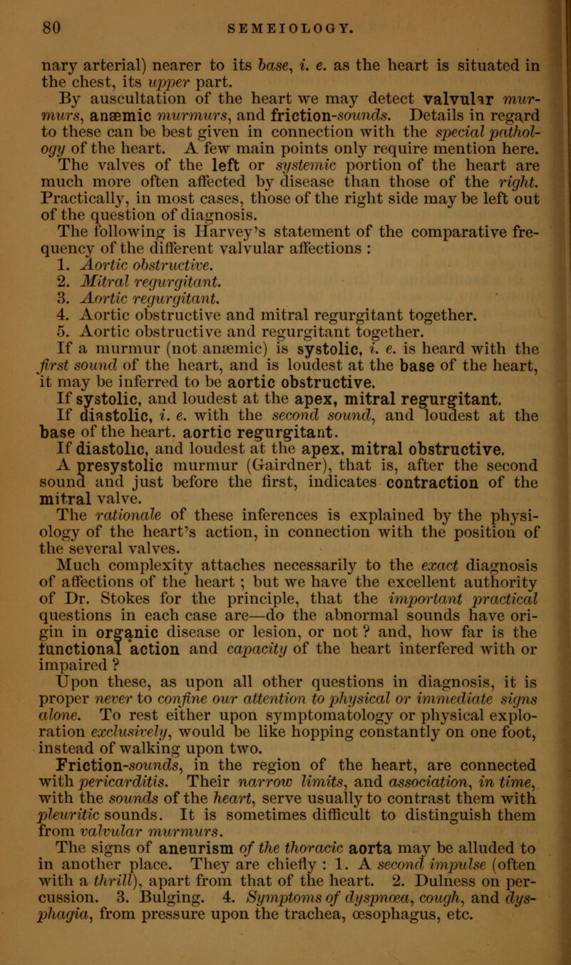 nary arterial) nearer to its 6ase, i. e. as the heart is situated in the chest, its upjoer part. By auscultation of the heart we may detect valvular mur- murs^ anaemic murmurs^ and {riction-soimds. Details in rega^rd to these can be best given in connection with the special pathol- ogy of the heart. A few main points only require mention here. The valves of the left or systeinic portion of the heart are much more often affected by disease than those of the right. Practically, in most cases, those of the right side may be left out of the question of diagnosis. The following is Harvey's statement of the comparative fre- quency of the different valvular affections : 1. Aortic obstructive. 2. Mitral regurgitant. 3. Aortic regurgitant. 4. Aortic obstructive and mitral regurgitant together. 5. Aortic obstructive and regurgitant together. If a murmur (not anaemic) is systolic, i e. is heard with the first sound of the heart, and is loudest at the base of the heart, it may be inferred to be aortic obstructive. If systolic, and loudest at the apex, mitral reg^urgfitant. If diastolic, i. e. with the second sound^ and loudest at the base of the heart, aortic regurs^itant. If diastolic, and loudest at the apex, mitral obstructive. A presystolic murmur (Gairdner), that is, after the second sound and just before the first, indicates contraction of the mitral valve. The rationale of these inferences is explained by the physi- ology of the heart's action, in connection with the position of the several valves. Much complexity attaches necessarily to the exact diagnosis of affections of the heart ; but we have the excellent authority of Dr. Stokes for the principle, that the important practical questions in each case are—do the abnormal sounds have ori- gin in organic disease or lesion, or not ? and, how far is the lunctional action and capacity of the heart interfered with or impaired ? Upon these, as upon all other questions in diagnosis, it is proper never to confine our attention to p>hysical or immediate signs alone. To rest either upon symptomatology or physical explo- ration exclusively^ would be like hopping constantly on one foot, instead of walking upon two. Friction-sowTK^s, in the region of the heart, are connected with pericarditis. Their narrow limits^ and association^ in time^ with the sounds of the hearty serve usually to contrast them with pleuritic sounds. It is sometimes difficult to distinguish them from valvular murmurs. The signs of aneurism of the thoracic aorta may be alluded to in another place. They are chiefly : 1. A second impulse (often with a thrill), apart from that of the heart. 2. Dulness on per- cussion. 3. Bulging. 4. Symptoms of dyspnoea., cough, and dys- phagia, from pressure upon the trachea, oesophagus, etc.