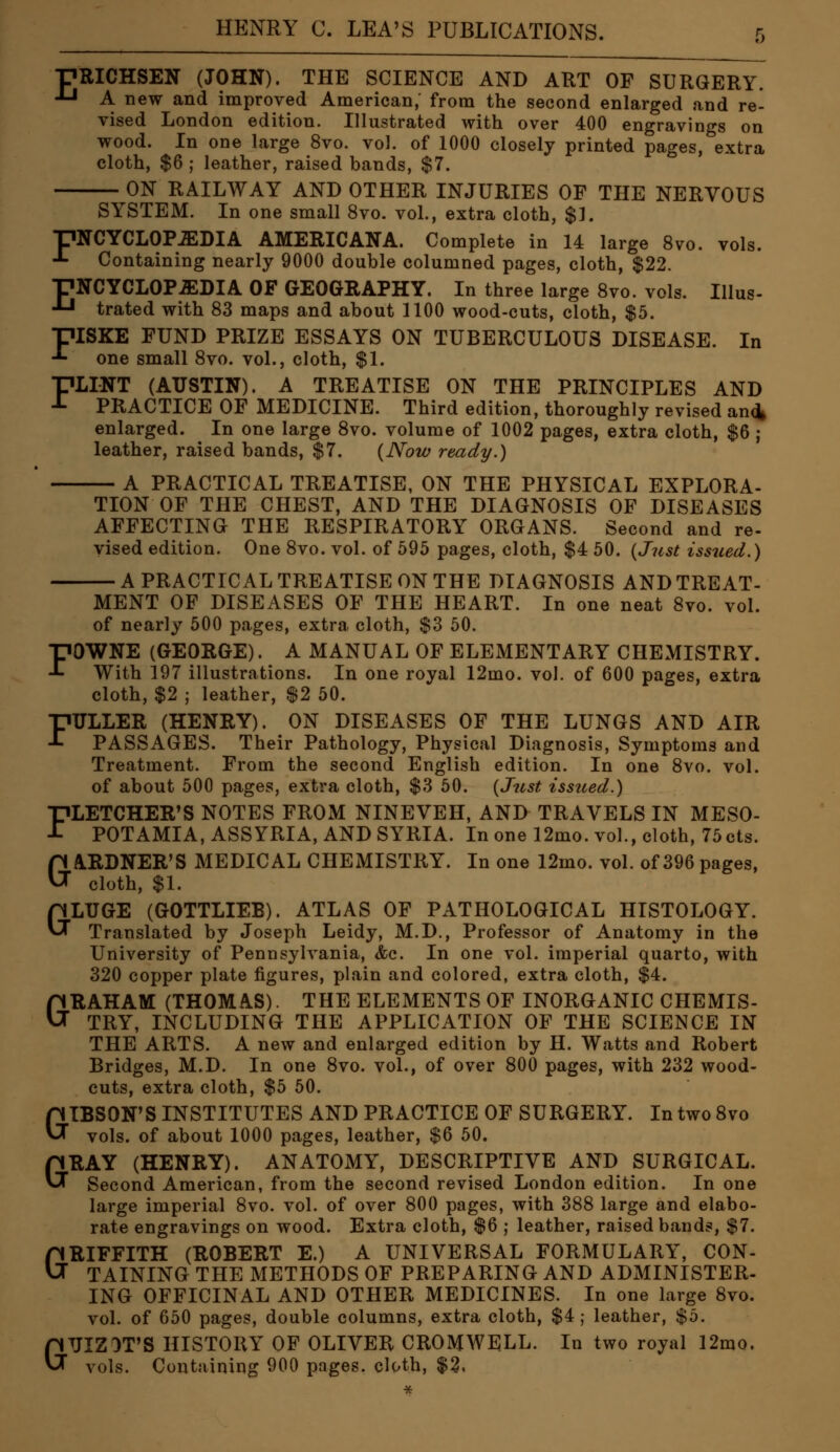 ■pmCHSEN (JOHN). THE SCIENCE AND ART OF SURGERY. J-l A new and improved American, from the second enlarged and re- vised London edition. Hlustrated with over 400 engravings on wood. In one large 8vo. vol. of 1000 closely printed pages, extra cloth, $6 ; leather, raised bands, $7. ON RAILWAY AND OTHER INJURIES OF THE NERVOUS SYSTEM. In one small 8vo. vol., extra cloth, $]. ■pNCYCLOPiEDIA AMERICANA. Complete in 14 large 8vo. vols. -*- Containing nearly 9000 double columned pages, cloth, $22. pNCYCLOP^DIA OF GEOGRAPHY. In three large Svo. vols. Illus- ■*-■ trated with 83 maps and about 1100 wood-cuts, cloth, $5. FISKE FUND PRIZE ESSAYS ON TUBERCULOUS DISEASE. In one small 8vo. vol., cloth, $1. FLINT (AUSTIN). A TREATISE ON THE PRINCIPLES AND PRACTICE OF MEDICINE. Third edition, thoroughly revised an^ enlarged. In one large Svo. volume of 1002 pages, extra cloth, $6 ; leather, raised bands, $7. {Now ready.) A PRACTICAL TREATISE, ON THE PHYSICAL EXPLORA- TION OF THE CHEST, AND THE DIAGNOSIS OF DISEASES AFFECTING THE RESPIRATORY ORGANS. Second and re- vised edition. One 8vo. vol. of 595 pages, cloth, $4 50. {Just issued.) ■A PRACTICAL TREATISE ON THE DIAGNOSIS AND TREAT- MENT OF DISEASES OF THE HEART. In one neat Svo. vol. of nearly 500 pages, extra cloth, $3 50. FOWNE (GEORGE). A MANUAL OF ELEMENTARY CHEMISTRY. With 197 illustrations. In one royal 12mo. vol. of 600 pages, extra cloth, $2 ; leather, $2 50. FULLER (HENRY). ON DISEASES OF THE LUNGS AND AIR PASSAGES. Their Pathology, Physical Diagnosis, Symptoms and Treatment. From the second English edition. In one Svo. vol. of about 500 pages, extra cloth, $3 50. {Just issued.) FLETCHER'S NOTES FROM NINEVEH, AND TRAVELS IN MESO- POTAMIA, ASSYRIA, AND SYRIA. In one 12mo. vol., cloth, 75cts. GA.RDNER'S MEDICAL CHEMISTRY. In one 12mo. vol. of 396 pages, cloth, $1. a LUGE (GOTTLIEB). ATLAS OF PATHOLOGICAL HISTOLOGY. Translated by Joseph Leidy, M.D., Professor of Anatomy in the University of Pennsylvania, &c. In one vol. imperial quarto, with 320 copper plate figures, plain and colored, extra cloth, $4. GRAHAM (THOMAS). THE ELEMENTS OF INORGANIC CHEMIS- TRY, INCLUDING THE APPLICATION OF THE SCIENCE IN THE ARTS. A new and enlarged edition by H. Watts and Robert Bridges, M.D. In one Svo. vol., of over 800 pages, with 232 wood- cuts, extra cloth, $5 50. GIBSON'S INSTITUTES AND PRACTICE OF SURGERY. In two Svo vols, of about 1000 pages, leather, $6 50. GRAY (HENRY). ANATOMY, DESCRIPTIVE AND SURGICAL. Second American, from the second revised London edition. In one large imperial Svo. vol. of over 800 pages, with 388 large and elabo- rate engravings on wood. Extra cloth, $6 j leather, raised bands, $7. GRIFFITH (ROBERT E.) A UNIVERSAL FORMULARY, CON- TAINING THE METHODS OF PREPARING AND ADMINISTER- ING OFFICINAL AND OTHER MEDICINES. In one large Svo. vol. of 650 pages, double columns, extra cloth, $4; leather, $5. GUIZOT'S HISTORY OF OLIVER CROMWELL. In two royal 12mo. vols. Containing 900 pages, cloth, $3.