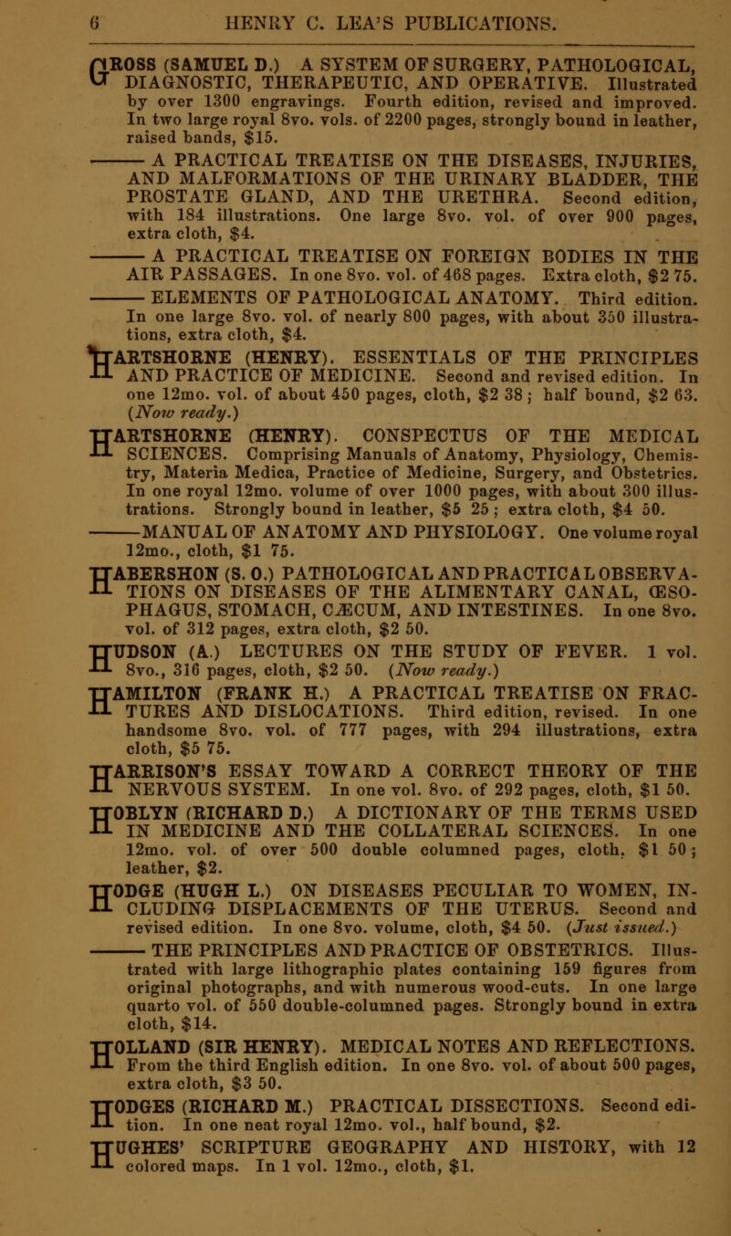 GROSS (SAMUEL D.) A SYSTEM OF SURGERY, PATHOLOGICAL, DIAGNOSTIC, THERAPEUTIC, AND OPERATIVE. Illustrated by over 1300 engravings. Fourth edition, revised and improved. In two large royal 8vo. vols, of 2200 pages, strongly bound in leather, raised bands, $15. A PRACTICAL TREATISE ON THE DISEASES, INJURIES, AND MALFORMATIONS OF THE URINARY BLADDER, THE PROSTATE GLAND, AND THE URETHRA. Second edition, with 184 illustrations. One large Svo. vol. of over 900 pages, extra cloth, $4. A PRACTICAL TREATISE ON FOREIGN BODIES IN THE AIR PASSAGES. In one Svo. vol. of 468 pages. Extra cloth, $2 75. . ELEMENTS OF PATHOLOGICAL ANATOMY. Third edition. In one large Svo. vol. of nearly 800 pages, with about 350 illustra- tions, extra cloth, $4. *trARTSHORNE (HENRY). ESSENTIALS OF THE PRINCIPLES -tl AND PRACTICE OF MEDICINE. Second and revised edition. In one 12mo. vol. of about 450 pages, cloth, $2 38 j half bound, $2 63. {Now ready.) HARTSHORNE (HENRY). CONSPECTUS OF THE MEDICAL SCIENCES. Comprising Manuals of Anatomy, Physiology, Chemis- try, Materia Medica, Practice of Medicine, Surgery, and Obstetrics. In one royal 12mo. volume of over 1000 pages, with about 300 illus- trations. Strongly bound in leather, $5 25 ; extra cloth, $4 50. MANUAL OF ANATOMY AND PHYSIOLOGY. One volume royal 12mo., cloth, $1 75. HABERSHON (S. 0.) PATHOLOGICAL AND PRACTICAL OBSERVA- TIONS ON DISEASES OF THE ALIMENTARY CANAL, (ESO- PHAGUS, STOMACH, CJECUM, AND INTESTINES. In one Svo. vol. of 312 pages, extra cloth, $2 50. HUDSON (A.) LECTURES ON THE STUDY OF FEVER. 1 vol. Svo., 316 pages, cloth, $2 50. {Now ready.) HAMILTON (FRANK H.) A PRACTICAL TREATISE ON FRAC- TURES AND DISLOCATIONS. Third edition, revised. In one handsome Svo. vol. of 777 pages, with 294 illustrations, extra cloth, $5 75. HARRISON'S ESSAY TOWARD A CORRECT THEORY OF THE NERVOUS SYSTEM. In one vol. Svo. of 292 pages, cloth, $1 50. HOBLYN (RICHARD D.) A DICTIONARY OF THE TERMS USED IN MEDICINE AND THE COLLATERAL SCIENCES. In one 12mo. vol. of over 500 double columned pages, cloth. $1 50; leather, $2. HODGE (HUGH L.) ON DISEASES PECULIAR TO WOMEN, IN- CLUDING DISPLACEMENTS OF THE UTERUS. Second and revised edition. In one Svo. volume, cloth, $4 50. {Just issued.) THE PRINCIPLES AND PRACTICE OF OBSTETRICS. Illus- trated with large lithographic plates containing 159 figures from original photographs, and with numerous wood-cuts. In one large quarto vol. of 550 double-columned pages. Strongly bound in extra cloth, $14. HOLLAND (SIR HENRY). MEDICAL NOTES AND REFLECTIONS. From the third English edition. In one Svo. vol. of about 500 pages, extra cloth, $3 50. HODGES (RICHARD M.) PRACTICAL DISSECTIONS. Second edi- tion. In one neat royal 12mo. vol., half bound, $2. HUGHES' SCRIPTURE GEOGRAPHY AND HISTORY, with 12 colored maps. In 1 vol. 12mo., cloth, $1.