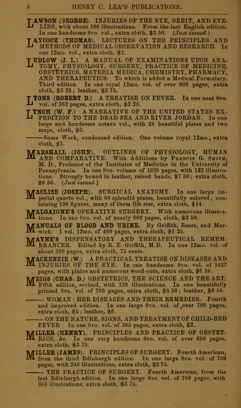 LAWSON (GEORGE). INJURIES OF THE EYE, ORBIT, AND EYE- LIDS, with about 100 illustrations. From the last English edition. In one handsome 8vo. vol., extra cloth, $3 50. {Just issued.) LAYCOCK (THOMAS). LECTURES ON THE PRINCIPLES AND METHODS OF MEDICAL OBSERVATION AND RESEARCH. In one 12mo. vol., extra cloth, $1. LUDLOW (J. L.) A MANUAL OF EXAMINATIONS UPON ANA. TOMY, PHYSIOLOGY, SURGERY, PRACTICE OF MEDICINE, OBSTETRICS, MATERIA MEDICA, CHEMISTRY, PHARMACY, AND THERAPEUTICS. To which is added a Medical Formulary. Third edition. In one royal 12mo. vol. of over 800 pages, extra cloth, $3 25 ; leather, $3 75. LYONS (ROBERT D.) A TREATISE ON FEVER. In one neat Svo. voL of 362 pages, extra cloth, $2 25. LYNCH (W. F.) A NARRATIVE OF THE UNITED STATES EX- PEDITION TO THE DEAD SEA AND RIVER JORDAN. In one large and handsome octavo vol., with 28 beautiful plates and two maps, cloth, $3. Same Work, condensed edition. One volume royal 12mo., extra cloth, $1. MARSHALL (JOHN). OUTLINES OF PHYSIOLOGY, HUMAN AND COMPARATIVE. With Additions by Francis G. Smith, M. D., Professor of the Institutes of Medicine in the University of Pennsylvania. In one 8vo. volume of 1026 pages, with 122 illustra- tions. Strongly bound in leather, raised bands, $7 50 j extra cloth, $6 50. {Just issued.) MACLISE (JOSEPH). SURGICAL ANATOMY. In one large im- perial quarto vol., with 68 splendid plates, beautifully colored; con- taining 190 figures, many of them life size, extra cloth, $14. MALGAIGNE'S OPERATIVE SURGERY. With numerous illustra- tions. In one 8vo. vol. of nearly 600 pages, cloth, S2 50. MANUALS OF BLOOD AND URINE. By Griffith, Reese, and Mar- wick. 1 vol. 12mo. of 460 pages, extra cloth, $1 25. MAYNE'S DISPENSATORY AND THERAPEUTICAL REMEM- BRANCER. Edited by R. E. Griffith, M.D. In one 12mo. vol. of about 300 pages, extra cloth, 75 cents. MACKENZIE (W.) A PRACTICAL TREATISE ON DISEASES AND INJURIES OF THE EYE. In one handsome 8vo. vol. of 1027 pages, with plates and numerous wood-cuts, extra cloth, $6 50. MEIGS (CHAS. D.) OBSTETRICS, THE SCIENCE AND THE ART. Fifth edition, revised, with 130 illustrations. In one beautifully printed 8vo. vol. of 760 pages, extra cloth, $5 50 ; leather, $6 50. WOMAN : HER DISEASES AND THEIR REMEDIES. Fourth and improved edition. In one large Svo. vol. of,over 700 pages, extra cloth, $5 ; leather, $6. -ON THE NATURE, SIGNS, AND TREATMENT OF CHILD-BED M M FEVER In one Svo. vol. of 365 pages, extra cloth, $2. ILLER (HENRY). PRINCIPLES AND PRACTICE OF OBSTET- RICS, &c. In one very handsome Svo. vol. of over 600 pages, extra cloth, $3 75. ILLER (JAMES). PRINCIPLES OF SURGERY. Fourth American, from the third Edinburgh edition. In one large Svo. vol. of 700 pages, with 240 illustrations, extra cloth, $3 75. THE PRACTICE OF SURGERY. Fourth American, from the last Edinburgh edition. In one large Svo. vol. of 700 pages, with 364 illustrations, extra cloth, $3 75.