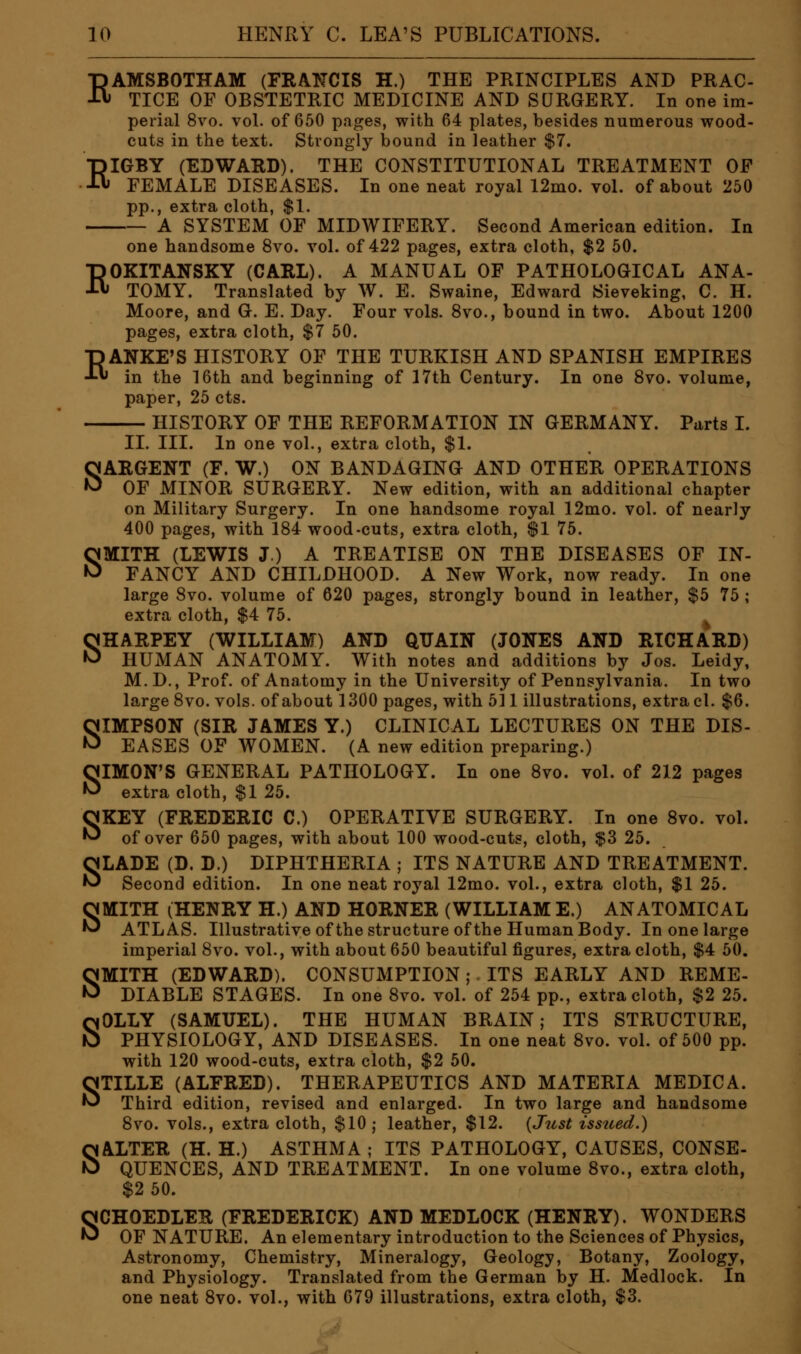 RAMSBOTHAM (FRANCIS H.) THE PRINCIPLES AND PRAC- TICE OF OBSTETRIC MEDICINE AND SURGERY. In one im- perial 8vo. vol. of 650 pages, with 64 plates, besides numerous wood- cuts in the text. Strongly bound in leather $7. RIGBY (EDWARD). THE CONSTITUTIONAL TREATMENT OF FEMALE DISEASES. In one neat royal 12mo. vol. of about 250 pp., extra cloth, $1. A SYSTEM OF MIDWIFERY. Second American edition. In one handsome 8vo. vol. of 422 pages, extra cloth, $2 50. ROKITANSKY (CARL). A MANUAL OF PATHOLOGICAL ANA- TOMY. Translated by W. E. Swaine, Edward Sieveking, C. H. Moore, and G. E. Day. Four vols. 8vo., bound in two. About 1200 pages, extra cloth, $7 50. RANKE'S HISTORY OF THE TURKISH AND SPANISH EMPIRES in the 16th and beginning of 17th Century. In one 8vo. volume, paper, 25 cts. HISTORY OF THE REFORMATION IN GERMANY. Parts I. II. III. In one vol., extra cloth, $1. SARGENT (F. W.) ON BANDAGING AND OTHER OPERATIONS OF MINOR SURGERY. New edition, with an additional chapter on Military Surgery. In one handsome royal 12mo. vol. of nearly 400 pages, with 184 wood-cuts, extra cloth, $1 75. SMITH (LEWIS J.) A TREATISE ON THE DISEASES OF IN- FANCY AND CHILDHOOD. A New Work, now ready. In one large 8vo. volume of 620 pages, strongly bound in leather, $5 75 ; extra cloth, $4 75. SHARPEY (WILLIAM) AND QUAIN (JONES AND RICHARD) HUMAN ANATOMY. With notes and additions by Jos. Leidy, M.D., Prof, of Anatomy in the University of Pennsylvania. In two large 8vo. vols, of about 1300 pages, with 511 illustrations, extra cl. $6. SIMPSON (SIR JAMES Y.) CLINICAL LECTURES ON THE DIS- EASES OF WOMEN. (A new edition preparing.) SIMON'S GENERAL PATHOLOGY. In one 8vo. vol. of 212 pages extra cloth, $1 25. SKEY (FREDERIC C.) OPERATIVE SURGERY. In one 8vo. vol. of over 650 pages, with about 100 wood-cuts, cloth, $3 25. SLADE (D. D.) DIPHTHERIA ; ITS NATURE AND TREATMENT. Second edition. In one neat royal 12mo. vol., extra cloth, $1 25. SMITH (HENRY H.) AND HORNER (WILLIAM E.) ANATOMICAL ATLAS. Illustrative of the structure of the Human Body. In one large imperial 8vo. vol., with about 650 beautiful figures, extra cloth, $4 50. SMITH (EDWARD). CONSUMPTION; ITS EARLY AND REME- DIABLE STAGES. In one 8vo. vol. of 254 pp., extra cloth, $2 25. SOLLY (SAMUEL). THE HUMAN BRAIN; ITS STRUCTURE, PHYSIOLOGY, AND DISEASES. In one neat 8vo. vol. of 500 pp. with 120 wood-cuts, extra cloth, $2 50. STILLE (ALFRED). THERAPEUTICS AND MATERIA MEDICA. Third edition, revised and enlarged. In two large and handsome 8vo. vols., extra cloth, $10; leather, $12. {Just issued.) SALTER (H. H.) ASTHMA ; ITS PATHOLOGY, CAUSES, CONSE- QUENCES, AND TREATMENT. In one volume 8vo., extra cloth, $2 50. SCHOEDLER (FREDERICK) AND MEDLOCK (HENRY). WONDERS OF NATURE. An elementary introduction to the Sciences of Physics, Astronomy, Chemistry, Mineralogy, Geology, Botany, Zoology, and Physiology. Translated from the German by H. Medlock. In one neat 8vo. vol., with 679 illustrations, extra cloth, $3.