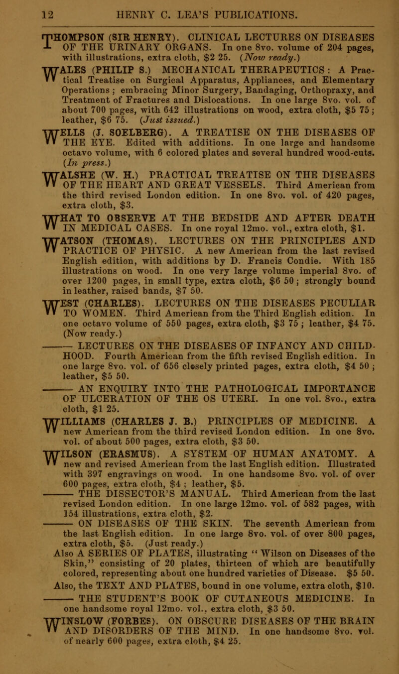 THOMPSON (SIR HENRY). CLINICAL LECTURES ON DISEASES OF THE URINARY ORGANS. In one 8vo. volume of 204 pages, with illustrations, extra cloth, $2 25. {Now ready.) WALES (PHILIP S.) MECHANICAL THERAPEUTICS : A Prac- tical Treatise on Surgical Apparatus, Appliances, and Elementary Operations ; embracing Minor Surgery, Bandaging, Orthopraxy, and Treatment of Fractures and Dislocations. In one large 8vo. vol. of about 700 pages, with 642 illustrations on wood, extra cloth, $5 75 ; leather, $6 75. {Just iss2ied.) WELLS (J. SOELBERG). A TREATISE ON THE DISEASES OF THE EYE. Edited with additions. In one large and handsome octavo volume, with 6 colored plates and several hundred wood-cuts. {In press.) WALSHE (W. H.) PRACTICAL TREATISE ON THE DISEASES OF THE HEART AND GREAT VESSELS. Third American from the third revised London edition. In one 8vo. vol. of 420 pages, extra cloth, $3. WHAT TO OBSERVE AT THE BEDSIDE AND AFTER DEATH IN MEDICAL CASES. In one royal 12mo. vol., extra cloth, $1. WATSON (THOMAS). LECTURES ON THE PRINCIPLES AND PRACTICE OF PHYSIC. A new American from the last revised English edition, with additions by D. Francis Condie. With 185 illustrations on wood. In one very large volume imperial 8vo. of over 1200 pages, in small type, extra cloth, $6 50 j strongly bound in leather, raised bands, $7 50. WEST (CHARLES). LECTURES ON THE DISEASES PECULIAR TO WOMEN. Third American from the Third English edition. In one octavo volume of 550 pages, extra cloth, $3 75 ; leather, $4 75. (Now ready.) LECTURES ON THE DISEASES OF INFANCY AND CHILD- HOOD. Fourth American from the fifth revised English edition. In one large 8vo. vol. of 656 closely printed pages, extra cloth, $4 50 j leather, $5 50. AN ENQUIRY INTO THE PATHOLOGICAL IMPORTANCE OF ULCERATION OF THE OS UTERI. In one vol. 8vo., extra cloth, $1 25. WILLIAMS (CHARLES J. B.) PRINCIPLES OF MEDICINE. A new American from the third revised London edition. In one 8vo. vol. of about 500 pages, extra cloth, $3 50. WILSON (ERASMUS). A SYSTEM OF HUMAN ANATOMY. A new and revised American from the last English edition. Illustrated with 397 engravings on wood. In one handsome 8vo. vol. of over 600 pages, extra cloth, $4 ; leather, $5. THE DISSECTOR'S MANUAL. Third American from the last revised London edition. In one large 12mo. vol. of 582 pages, with 154 illustrations, extra cloth, $2. ON DISEASES OF THE SKIN. The seventh American from the last English edition. In one large 8vo. vol. of over 800 pages, extra cloth, $5. (Just ready.) Also A SERIES OF PLATES, illustrating '* Wilson on Diseases of the Skin, consisting of 20 plates, thirteen of which are beautifully colored, representing about one hundred varieties of Disease. $5 50. Also, the TEXT AND PLATES, bound in one volume, extra cloth, $10. THE STUDENT'S BOOK OF CUTANEOUS MEDICINE. In one handsome royal 12mo. vol., extra cloth, $3 50. WINSLOW (FORBES). ON OBSCURE DISEASES OF THE BRAIN AND DISORDERS OF THE MIND. In one handsome 8vo. vol. of nearly 600 pages, extra cloth, $4 25.