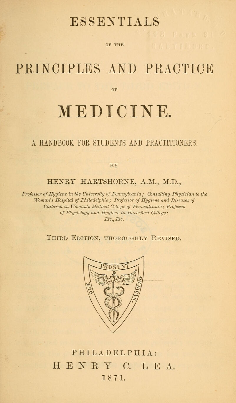 ESSENTIALS PRmOIPLES AND PRACTICE OF MEDICINE. A HANDBOOK FOR STUDENTS AND PRACTITIONERS. BY HENRY HARTSHOENE, A.M., M.D., Professor of Hygiene in the University of Pennsylvania ; Consulting Physician to the Woman^s Hospital of Philadelphia; Professor of Hygiene and Diseases of Children in Woman''s Medical College of Pennsylvania; Professor of Physiology and Hygiene in Haverford College; Etc., Etc. Third Editio]^, thoroughly Revised. PHILADELPHIA: H E N E Y C. LEA. 18 71.