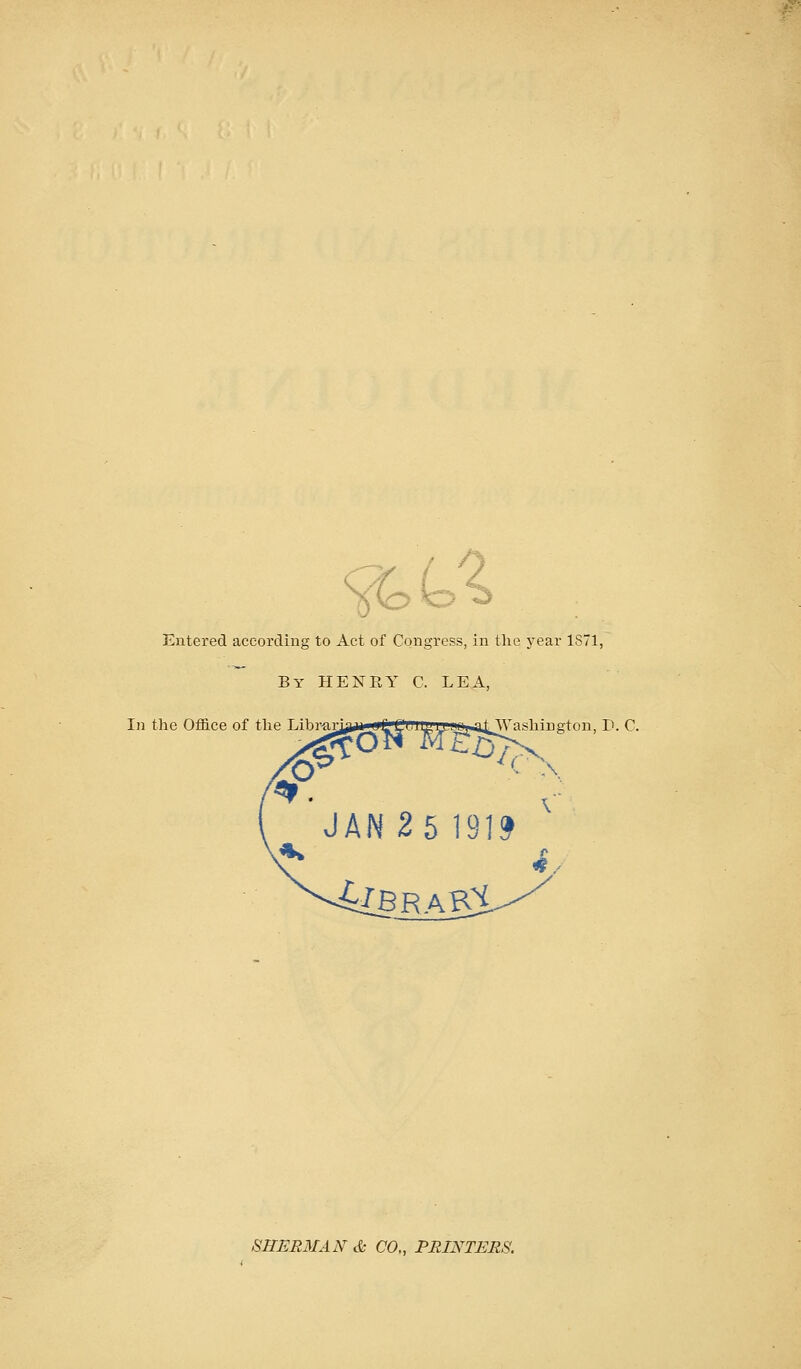 Entered according to Act of Congress, in tlie year 1S71, By HENEY C. LEA, In the Office of the T iln ii jiiiii iiif fi ii' n I'l il 1 i hiii^lmi P. C. N ^brak:!^ SHERMAN cfe CO., PRINTERS.