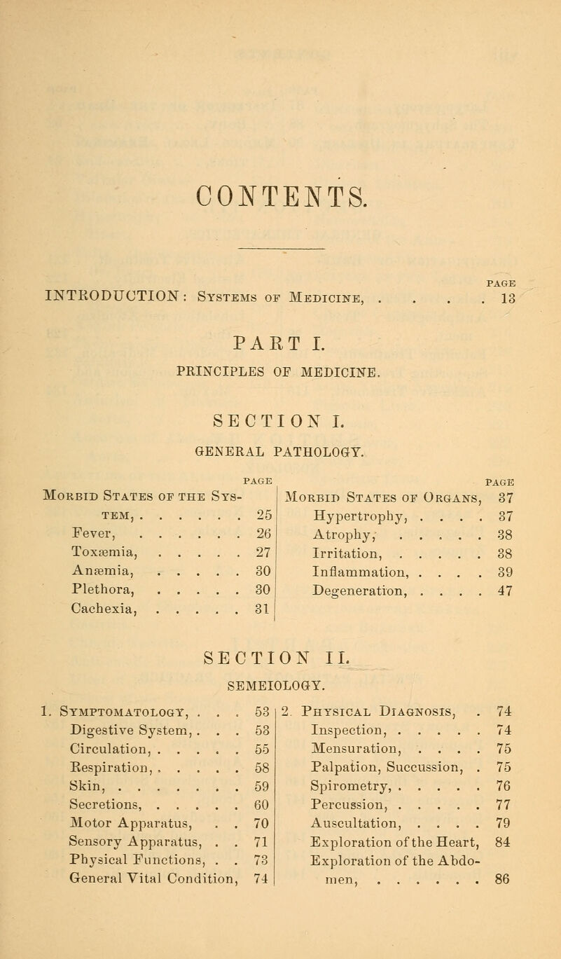 CONTENTS. INTKODUCTION: Systems of Medicine, PAGE . 13 PART I. PRINCIPLES OF MEDICINE. SECTION L GENERAL PATHOLOaT. Morbid States of the Sys- tem, 25 Fever, 26 Toxsemia, 27 Anfemia, 30 Plethora, 30 Cachexia, 81 PAGE Morbid States of Organs, 37 Hypertrophy, .... 37 Atrophy,- 88 Irritation, 88 Inflammation, ... .39 Degeneration, , . . . 47 SECTION 11. SEMEIOLOGY. 1. Symptomatology, Digestive System, Circulation, . . Kespiration, . . Skin, .... Secretions, . . Motor Apparatus, Sensory Apparatus, Physical Functions General Vital Condition, 58 58 55 58 59 60 70 71 78 74 2. Physical Diagnosis, . 74 Inspection, 74 Mensuration, .... 75 Palpation, Succussion, . 75 Spirometry, 76 Percussion, 77 Auscultation, .... 79 Exploration of the Heart, 84 Exploration of the Abdo- men, 86