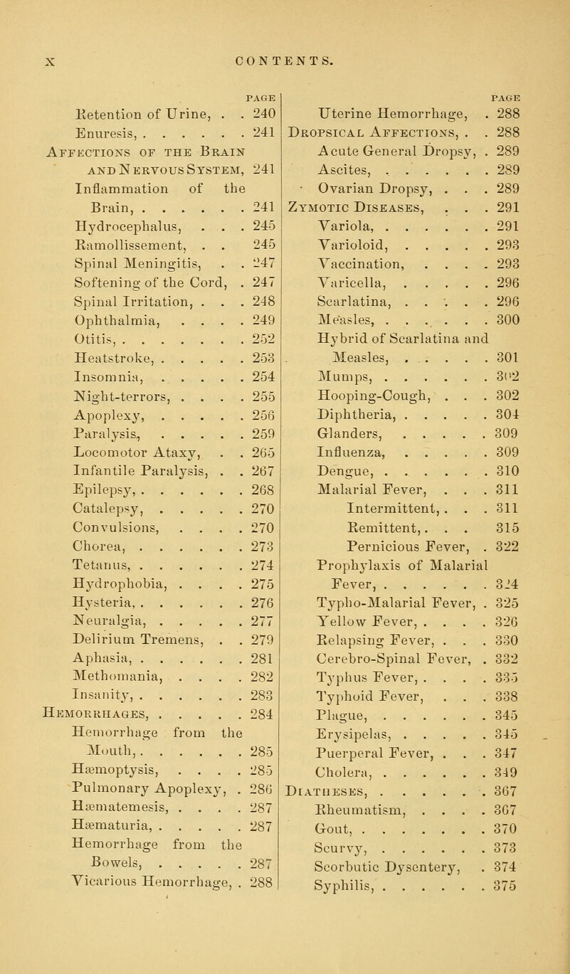 PAGE Ketention of Urine, . . 240 Enuresis, 241 Affections of the Brain AND Nervous System, 241 Inflammation of the Brain, . . . Hydrocephalus, Eamollissement, Spinal Meningitis Softening of the Cord Spinal Irritation, Ophthalmia, Otitis, .... Heatstroke, . Insomnia, Night-terrors, . Apoplexy, Paralysis, Locomotor Ataxy, Infantile Paralysis Epilepsy, . . Catalepsy, Convulsions, Chorea, . . , Tetanus, . Hydrophobia, . Hysteria, . Neuralgia, , Delirium Tremens Aphasia, ... Methoniania, . Insanity, . Hemorrhages, . . Hemorrhage from Mouth,. Haemoptysis, Pulmonary Apoplexy Hsematemesis, . Hsematuria, . . Hemorrhage from the Bowels, 287 Vicarious Hemorrhage, . 288 the 241 245 245 247 247 248 249 252 253 254 255 256 259 265 267 268 270 270 273 274 275 276 277 279 281 282 283 284 285 285 286 287 287 Uterine Hemorrhage, Dropsical Affections, . . Acute General Dropsy, . Ascites, , • Ovarian Dropsy, . . . Zymotic Diseases, . . . Variola, Varioloid, Vaccination, . . . . Varicella, . . . . . Scarlatina, ..'... Measles, . . . . Hybrid of Scarlatina and Measles, . . . . . Mumps, Hooping-Cough, . . . Diphtheria, Glanders, Influenza, Dengue, Malarial Fever, . . . Intermittent, . Remittent,. . . Pernicious Fever, . Prophj'laxis of Malarial Fever, . . . . . . Typho-Malarial Fever, . Yellow Fever, . Relapsing Fever Cerebro-Spinal Fe Typhus Fever, . Typhoid Fever, Plague, . . . Erj'sipelas, . Puerperal Fever, Cholera, . . . Diatheses, . . . Rheumatism, Gout, .... Scurvy, . Scorbutic Dysentery Syphilis, .... ver PAGE 288 288 289 289 289 291 291 293 293 296 296 300 301 3(>2 302 304 309 309 310 311 311 315 322 3J4 325 326 330 332 335 338 345 345 347 349 367 367 370 373 374 375
