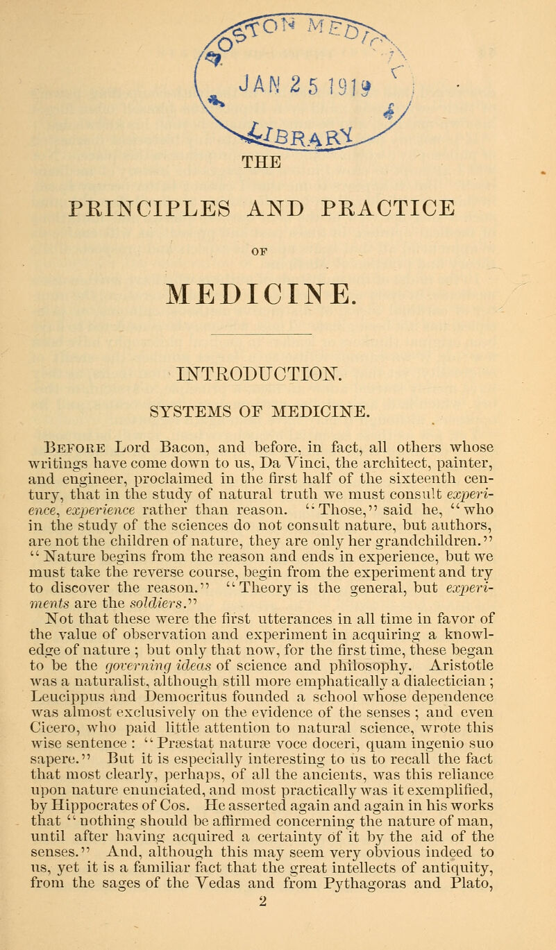 THE PKINCIPLES AND PKACTICE OF MEDICINE. mTEODUCTIOK SYSTEMS OF MEDICINE. Before Lord Bacon, and before, in fact, all others whose writings have come down to us, Da Vinci, the architect, painter, and engineer, proclaimed in the first half of the sixteenth cen- tury, that in the study of natural truth we must consult experi- ence^ experience rather than reason. '^ Those, said he, ''who in the study of the sciences do not consult nature, but authors, are not the children of nature, they are only her grandchildren.  l^ature begins from the reason and ends in experience, but we must take the reverse course, begin from the experiment and try to discover the reason.  Theory is the general, but experi- ments are the soldiers.'''' Not that these were the first utterances in all time in favor of the value of observation and experiment in acquiring a knowl- edge of nature ; but only that now, for the first time, these began to be the governing ideas of science and philosophy. Aristotle was a naturalist, although still more emphatically a dialectician ; Leucippus and Democritus founded a school whose dependence was almost exclusively on the evidence of the senses ; and even Cicero, who paid little attention to natural science, wrote this wise sentence : '^ Prsestat naturte voce doceri, quam ingenio suo sapere. But it is especially interesting to us to recall the fact that most clearly, perhaps, of all the ancients, was this reliance upon nature enunciated, and most practically was it exemplified, by Hippocrates of Cos. He asserted again and again in his works that  nothing should be affirmed concerning the nature of man, until after having acquired a certainty of it by the aid of the senses. And, although this may seem very obvious indeed to us, yet it is a familiar fact that the great intellects of antiquity, from the sages of the Yedas and from P3^thagoras and Plato, 2