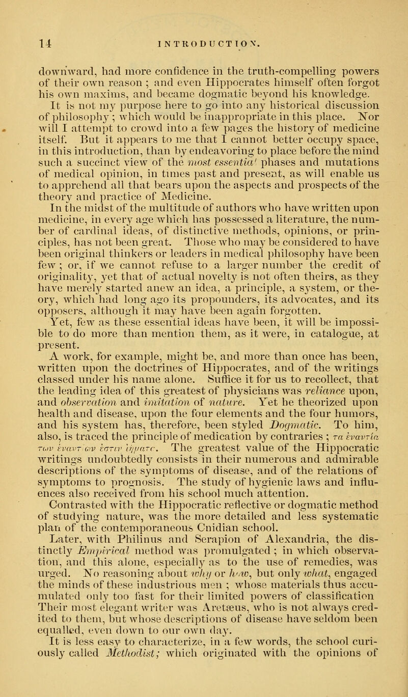 downward, had more confidence in the truth-corapelUng powers of their own reason ; and even Hippocrates himself often forgot his own maxims, and became dogmatic beyond liis knowledge. It is not my purpose here to go into any historical discussion of philosophy ; which would be inappropriate in this place. Nor will I attempt to croAvd into a few pages the history of medicine itself. But it appears to me that I cannot better occupy space, in this introduction, than by endeavoring to place before the mind such a succinct view of the most essentia' phases and mutations of medical opinion, in tunes past and present, as will enable us to apprehend all that bears upon the aspects and prospects of the theory and practice of Medicine. In the midst of the multitude of authors who have written upon medicine, in every age which has possessed a literature, the num- ber of cardinal ideas, of distinctive methods, opinions, or prin- ciples, has not been great. Those who may be considered to have been original thinkers or leaders in medical philosophy have been few ; or, if we cannot refuse to a larger number the credit of originality, yet that of actual novelty is not often theirs, as they have merely started anew an idea, a principle, a system, or the- ory, which had long ago its propounders, its advocates, and its opposers, although it may have been again forgotten. Yet, few as these essential ideas have been, it will be impossi- ble to do more than mention them, as it were, in catalogue, at present. A work, for example, might be, and more than once has been, written upon the doctrines of Hippocrates, and of the writings classed under his name alone. Suffice it for us to recollect, that the leading idea of this greatest of physicians was reliance upon, and observation and imitation of nature. Yet he theorized upon health and disease, upon the four elements and the four humors, and his system has, therefore, been styled Dogmatic. To him, also, is traced the principle of medication by contraries ; ra havria rov kvavr 07V enrtv Ir/yarr. The greatest value of the Hippocratic writings undoubtedly consists in their numerous and admirable descriptions of the symptoms of disease, and of the relations of symptoms to prognosis. The study of hygienic laws and influ- ences also received from his school much attention. Contrasted with the Hippocratic reflective or dogmatic method of stud3dng nature, was the more detailed and less systematic plan of the contemporaneous Cnidian school. Later, with Philinus and Serapion of Alexandria, the dis- tinctly Empirical method was promulgated ; in which observa- tion, and this alone, especially as to the use of remedies, was urged. ISTo reasoning about why or h'.iD., but only 'what., engaged the minds of these industrious men ; whose materials thus accu- mulated only too fast for their limited powers of classification Their most elegant writer was A^retseus, who is not always cred- ited to them, but whose descriptions of disease have seldom been equalled, even down to our own day. It is less easy to characterize, in a few words, the school curi- ously called Methodist; which originated with the opinions of