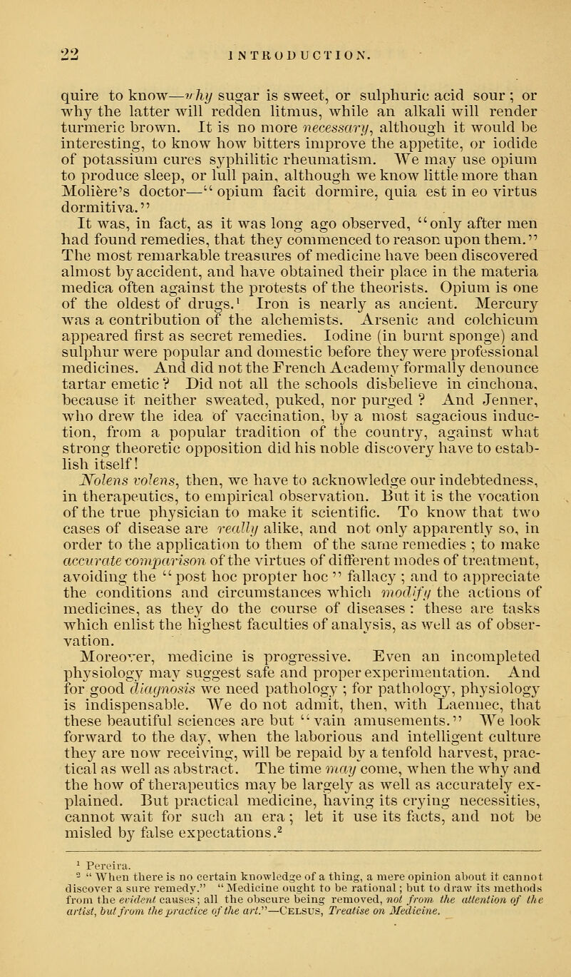 quire to know—vliy sugar is sweet, or sulphuric acid sour ; or why the latter will redden litmus, while an alkali will render turmeric brown. It is no more necessary^ although it would be interesting, to know how bitters improve the appetite, or iodide of potassium cures syphilitic rheumatism. We may use opium to produce sleep, or lull pain, although we know little more than Moliere's doctor—opium facit dormire, quia est in eo virtus dormitiva.'' It was, in fact, as it was long ago observed, only after men had found remedies, that they commenced to reason upon them. '^ The most remarkable treasures of medicine have been discovered almost by accident, and have obtained their place in the materia medica often against the protests of the theorists. Opium is one of the oldest of drugs.' Iron is nearly as ancient. Mercury was a contribution of the alchemists. Arsenic and colchicum appeared first as secret remedies. Iodine (in burnt sponge) and sulphur were popular and domestic before they were professional medicines. And did not the Prench Academ^r formally denounce tartar emetic ? Did not all the schools disbelieve in cinchona, because it neither sweated, puked, nor purged ? And Jenner, who drew the idea of vaccination, by a most sagacious induc- tion, from a popular tradition of the country, against what strong theoretic opposition did his noble discovery have to estab- lish itself! Nolens volens, then, we have to acknowledge our indebtedness, in therapeutics, to empirical observation. But it is the vocation of the true physician to make it scientific. To know that two cases of disease are really alike, and not only apparently so, in order to the application to them of the same remedies ; to make accurate comparison of the virtues of different modes of treatment, avoiding the  post hoc propter hoc  fallacy ; and to appreciate the conditions and circumstances which modify the actions of medicines, as they do the course of diseases : these are tasks which enlist the highest faculties of analysis, as well as of obser- vation. Moreover, medicine is progressive. Even an incompleted physiology may suggest safe and proper experimentation. And for good dlaynosis we need pathology ; for pathology, physiology is indispensable. We do not admit, then, with Laennec, that these beautiful sciences are but vain amusements. We look forward to the day, when the laborious and intelligent culture they are now receiving, will be repaid by a tenfold harvest, prac- tical as well as abstract. The time may come, when the why and the how of therapeutics may be largely as well as accurately ex- plained. But practical medicine, having its crying necessities, cannot wait for such an era; let it use its facts, and not be misled by false expectations,^ ^ Pereira. 2  When there is no certain knowledge of a thing, a mere opinion about it cannot discover a sure remedy.  Medicine ought to be rational; but to draw its methods from the evident causes; all the obscure being removed, noi from the attention of the artiat, but from the practice of the art.^'—Celsus, Treatise on Medicine.