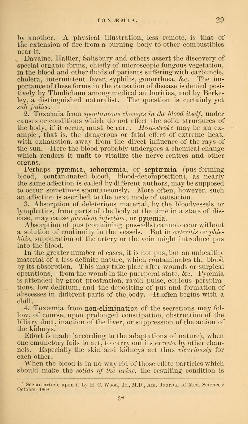 by another. A ph3'sical illustration, less remote, is that of the extension of lire from a burning body to other combustibles near it. Davaine, Hallier, Salisbury and others assert the discovery of special organic forms, chiefly of microscopic fungous vegetation, in the blood and other fluids of patients suftering with carbuncle, cholera, intermittent fever, syphilis, gonorrhoea, &c. The im- portance of these forms in the causation of disease is denied posi- tively by Thudichum among medical authorities, and by Berke- ley, a distinguished naturalist. The question is certainly yet suh judiceJ 2. Toxaemia from sj^ontaneous changes in the hlood itself, under causes or conditions which do not affect the solid structures of the bod}^, if it occur, must be rare. Heat-stroke may be an ex- ample ; that is, the dangerous or fatal effect of extreme heat, with exhaustion, away from the direct influence of the rays of the sun. Here the blood probably undergoes a chemical change which renders it unfit to vitalize the nerve-centres and other organs. Perhaps pysemia, ichorsemia, or septsemia (pus-forming blood,—contaminated blood,—blood-decomposition), as nearly the same affection is called by diflferent authors, may be supposed to occur sometimes spontaneously. More often, however, such an affection is ascribed to the next mode of causation. 3. Absorption of deleterious material, by the bloodvessels or lymphatics, from parts of the body at the time in a state of dis- ease, may csiuse purulent infection, or pysemia. Absorption of pus (containing pus-cells) cannot occur without a solution of continuity in the vessels. But in arteritis or phle- bitis, suppuration of the artery or the vein might introduce pus into the blood. In the greater number of cases, it is not pus, but an unhealthy material of a less definite nature, which contaminates the blood by its absorption. This may take place after wounds or surgical operations,—from the womb in the puerperal state, &c. Pyaemia is attended by great prostration, rapid pulse, copious perspira- tions, low delirium, and the depositing of pus and formation of abscesses in different parts of the body. It often beoins with a chill. 4. Toxaemia from non-elimination of the secretions msij fol- low, of course, upon prolonged constipation, obstruction of the biliary duct, inaction of the liver, or suppression of the action of the kidne3^s. Effort is made (according to the adaptations of nature), when one emunctory fails to act, to carry out its excreta by other chan- nels. Especially the skin and kidneys act thus vicariously for each other. When the blood is in no way rid of those effete pai'ticles which should make the solids of the urine, the resulting condition is ^ See an article upon it bv H. C. Wood, Jr., M.D., Am. Journal of Med. Sciences' October, 1863. 3*