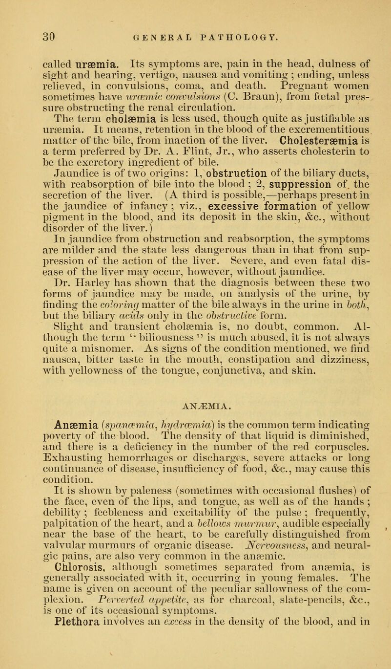 called uraemia. Its S3'mptoms are, pain in the head, dulness of sight and hearing, vertigo, nausea and vomiting ; ending, unless relieved, in convulsions, coma, and death. Pregnant women sometimes have urcemic convulsions (C. Braun), from foetal pres- sure obstructing the renal circulation. The term cholaemia is less used, though quite as justifiable as uryemia. It means, retention in the blood of the excrementitious. matter of the bile, from inaction of the liver. Cholestersemia is a term preferred by Dr. A. Flint, Jr., who asserts cholesterin to be the excretory ingredient of bile. Jaundice is of two origins: 1, obstruction of the biliary ducts, with reabsorption of bile into the blood ; 2, suppression of. the secretion of the liver. (A third is possilDle,—perhaps present in the jaundice of infancy; viz., excessive formation of yellow pigment in the blood, and its deposit in the skin, &c., without disorder of the liver.) In jaundice from obstruction and reabsorption, the symptoms are milder and the state less dangerous than in that from sup- pression of the action of the liver. Severe, and even fatal dis- ease of the liver may occur, however, without jaundice. Dr. Harley has shown that the diagnosis between these two forms of jaundice may be made, on analysis of the urine, by finding the coloring matter of the bile alwaj^s in the urine in 6of/?., but the biliary acids only in the ohstructive form. Slight and transient cholaemia is, no doubt, common. Al- though the term '' biliousness  is much abused, it is not always quite a misnomer. As signs of the condition mentioned, we find nausea, bitter taste in the mouth, constipation and dizziness, with yellowness of the tongue, conjunctiva, and skin. ANEMIA. Anaemia {sjmncemia, hydrcemia) is the common term indicating j)Overty of the blood. The density of that liquid is diminished, and there is a deficiency in the number of the red corpuscles. Exhausting hemorrhages or discharges, severe attacks or long continuance of disease, insufiiciency of food, &c., ma}^ cause this condition. It is shown by paleness (sometimes with occasional flushes) of the face, even of the lips, and tongue, as well as of the hands ; debility ; feebleness and excitability of the pulse ; frequently, palpitation of the heart, and a belloios murmur^ audible especially near the base of the heart, to be carefully distinguished from valvular murmurs of organic disease. JSfervousness, and neural- gic pains, are also very common in the anaemic. Clilorosis, although sometimes separated from anaemia, is generally associated with it, occurring in young females. The name is given on account of the peculiar sallowness of the com- plexion. Perverted ajjpetite^ as for charcoal, slate-pencils, &c., is one of its occasional symptoms. Plethora involves an excess in the density of the blood, and in