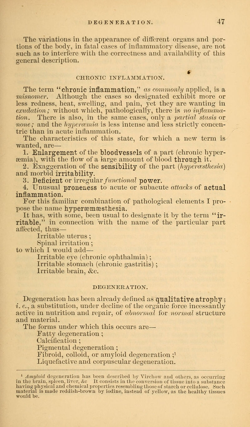 The variations in the appearance of different organs and por- tions of the body, in fatal cases of inflammatory disease, are not such as to interfere with the correctness and availabiUty of this general description. CHROKIC INFLAMMATION. The term chronic inflammation, as commonly applied, is a misnomer. Although the cases so designated exhibit more or less redness, heat, swelling, and pain, yet they are wanting in exudation; without which, pathologically, there is no inflamma- tion. There is also, in the same cases, only a partial stasis or none; and the hypermmia is less intense and less strictly concen- tric than in acute inflammation. The characteristics of this state, for which a new term is wanted, are— 1. Enlargement of the bloodvessels of a part (chronic hyper- semia), with the flow of a large amount of blood through it. 2. Exaggeration of the sensibility of the part [liyperceMliesia) and morbid irritability. 3. Deficient or \vvq^u\2.y functional power. 4. Unusual proneness to acute or subacute attaclcs of actual inflammation. Por this familiar combination of pathological elements I pro- pose the name hyper^mffisthesia. It has, with some, been usual to designate it by the term ir- ritable, in connection with the name of the particular part affected, thus— Irritable uterus ; Spinal irritation; to which I would add— Irritable eye (chronic ophthalmia); Irritable stomach (chronic gastritis) ; Irritable brain, &c. DEGENTERATIOIS^. Degeneration has been already defined as qualitative atrophy ; i. e., a substitution, under decline of the organic force incessantly active in nutrition and repair, of abnormal for normal structure and material. The forms under which this occurs are— Tatty degeneration ; Calcification ; Pigmental degeneration ; Pibroid, colloid, or amyloid degeneration ;^ Liquefactive and corpuscular degeneration. ^ Amyloid degeneration has been described by Virchow and others, as occurring in the brain, spleen, liver, &c It consists in the conversion of tissue into a substance having physical and chemical properties resembling those of starch or cellulose. Such material is made reddish-brown by iodine, instead of yellow, as the healthy tissues would be.