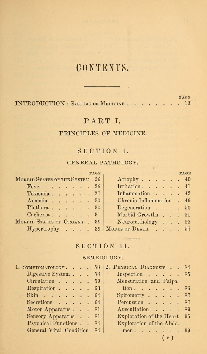 CONTENTS. INTRODUCTION : Systems of Medicine PAGE . 13 PAET I. PRINCIPLES OF MEDICINE. SECTION I. GENERAL PATHOLOGY. PAGE Morbid States of the System 26 Fever 26 Toxaemia 27 Ansemia 30 Plethora 30 Cachexia 31 Morbid States of Organs . 39 Hypertrophy . . . . 39 Atrophy Irritation Inflammation . . . Chronic Inflammation Degeneration . . . Morbid Growths . . Neuropathology . . Modes of Death . . . PAGE 40 41 42 49 50 51 55 57 SECTION II. SEMEIOLOGY. 1. Symptomatology. Digestive System Circulation . . Respiration . . • Skin .... Secretions . . Motor Apparatus Sensory Apparatus Psychical Functions General Yital Condition 58 58 59 63 64 64 81 81 84 84 2. Physical Diagnosis . . 84 Inspection 85 Mensuration and Palpa- tion 86 Spirometry 87 Percussion 87 Auscultation .... 89 Exploration of the Heart 95 Exploration of the Abdo- men 99