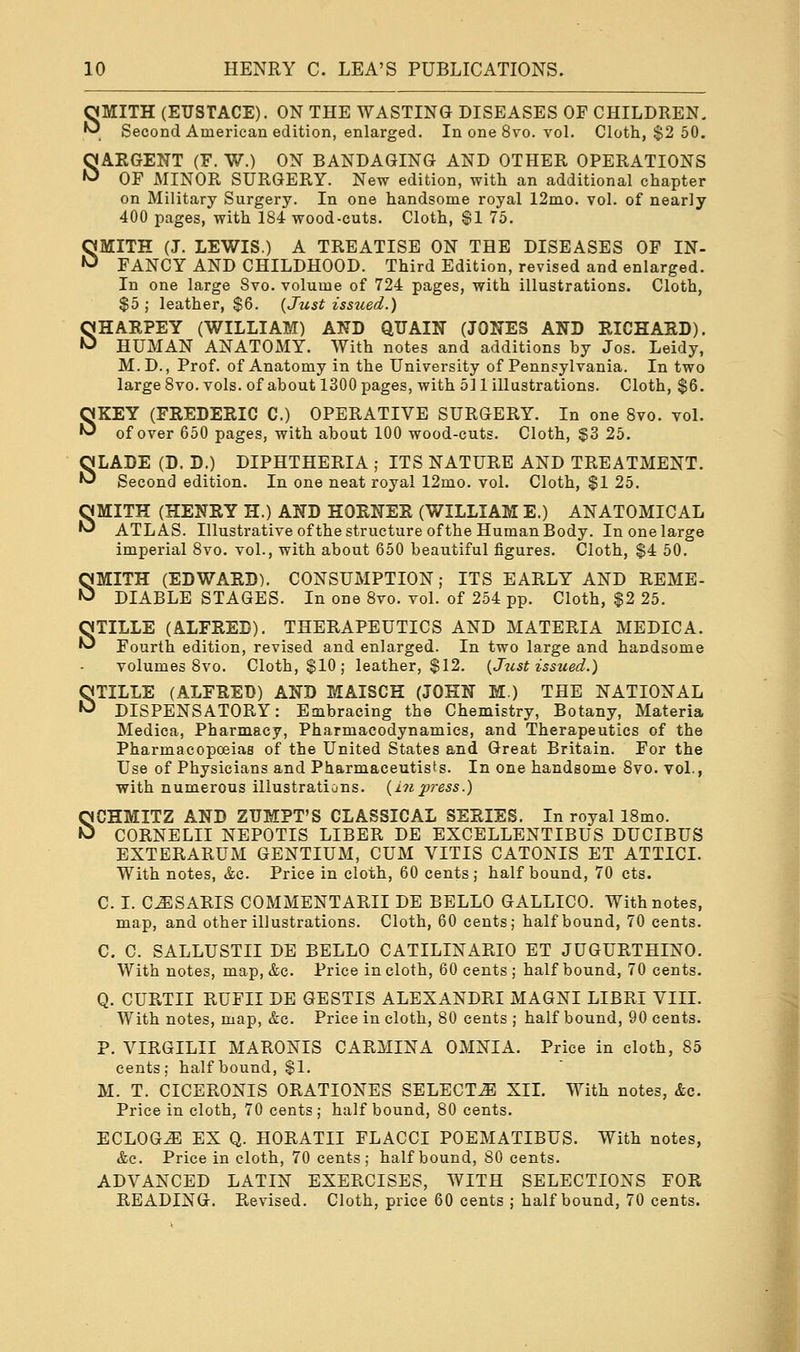 SMITH (EUSTACE). ON THE WASTING DISEASES OF CHILDREN. Second American edition, enlarged. In one 8vo. vol. Cloth, $2 50. SARGENT (F. W.) ON BANDAGING AND OTHER OPERATIONS OF MINOR SURGERY. New edition, with an additional chapter on Military Surgery. In one handsome royal 12mo. vol. of nearly 400 pages, with 184 wood-cuts. Cloth, $1 75. SMITH (J. LEWIS.) A TREATISE ON THE DISEASES OF IN- FANCY AND CHILDHOOD. Third Edition, revised and enlarged. In one large 8vo. volume of 724 pages, with illustrations. Cloth, $5; leather, $6. {Just issued.) SHARPEY (WILLIAM) AND QUAIN (JONES AND RICHARD). HUMAN ANATOMY. With notes and additions by Jos. Leidy, M.D., Prof, of Anatomy in the University of Pennsylvania. In two large 8vo. vols, of about 1300 pages, with 511 illustrations. Cloth, $6. SKEY (FREDERIC C.) OPERATIVE SURGERY. In one 8vo. vol. of over 650 pages, with about 100 wood-cuts. Cloth, $3 25. SLADE (D. D.) DIPHTHERIA ; ITS NATURE AND TREATMENT. Second edition. In one neat royal 12mo. vol. Cloth, $1 25. SMITH (HENRY H.) AND HORNER (WILLIAM E.) ANATOMICAL ATLAS. Illustrative of the structure of the Human Body. In one large imperial 8vo. vol., with about 650 beautiful figures. Cloth, $4 50. SMITH (EDWARD). CONSUMPTION; ITS EARLY AND REME- DIABLE STAGES. In one 8vo. vol. of 254 pp. Cloth, $2 25. STILLE (ALFRED). THERAPEUTICS AND MATERIA MEDIC A. Fourth edition, revised and enlarged. In two large and handsome volumes 8vo. Cloth, $10; leather, $12. {Just issued.) STILLE (ALFRED) AND MAISCH (JOHN M.) THE NATIONAL DISPENSATORY: Embracing the Chemistry, Botany, Materia Medica, Pharmacy, Pharmacodynamics, and Therapeutics of the Pharmacopoeias of the United States and Great Britain. For the Use of Physicians and Pharmaceutists. In one handsome 8vo. vol., with numerous illustrations, {inpress.) SCHMITZ AND ZUMPT'S CLASSICAL SERIES. In royal 18mo. CORNELII NEPOTIS LIBER DE EXCELLENTIBUS DUCIBUS EXTERARUM GENTIUM, CUM VITIS CATONIS ET ATTICI. With notes, &c. Price in cloth, 60 cents; half bound, 70 cts. C. I. C^SARIS COMMENTARII DE BELLO GALLICO. With notes, map, and other illustrations. Cloth, 60 cents; half bound, 70 cents. C. C. SALLUSTII DE BELLO CATILINARIO ET JUGURTHINO. With notes, map, &c. Price in cloth, 60 cents ; half bound, 70 cents. Q. CURTII RUFII DE GESTIS ALEXANDRI MAGNI LIBRI VIII. With notes, map, &c. Price in cloth, 80 cents ; half bound, 90 cents. P. VIRGILII MARONIS CARMINA OMNIA. Price in cloth, 85 cents; half bound, $1. M. T. CICERONIS ORATIONES SELECTS XII. With notes, &o. Price in cloth, 70 cents ; half bound, 80 cents. ECLOG^l EX Q. HORATII FLACCI POEMATIBUS. With notes, &c. Price in cloth, 70 cents; half bound, 80 cents. ADVANCED LATIN EXERCISES, WITH SELECTIONS FOR READING. Revised. Cloth, price 60 cents ; half bound, 70 cents.