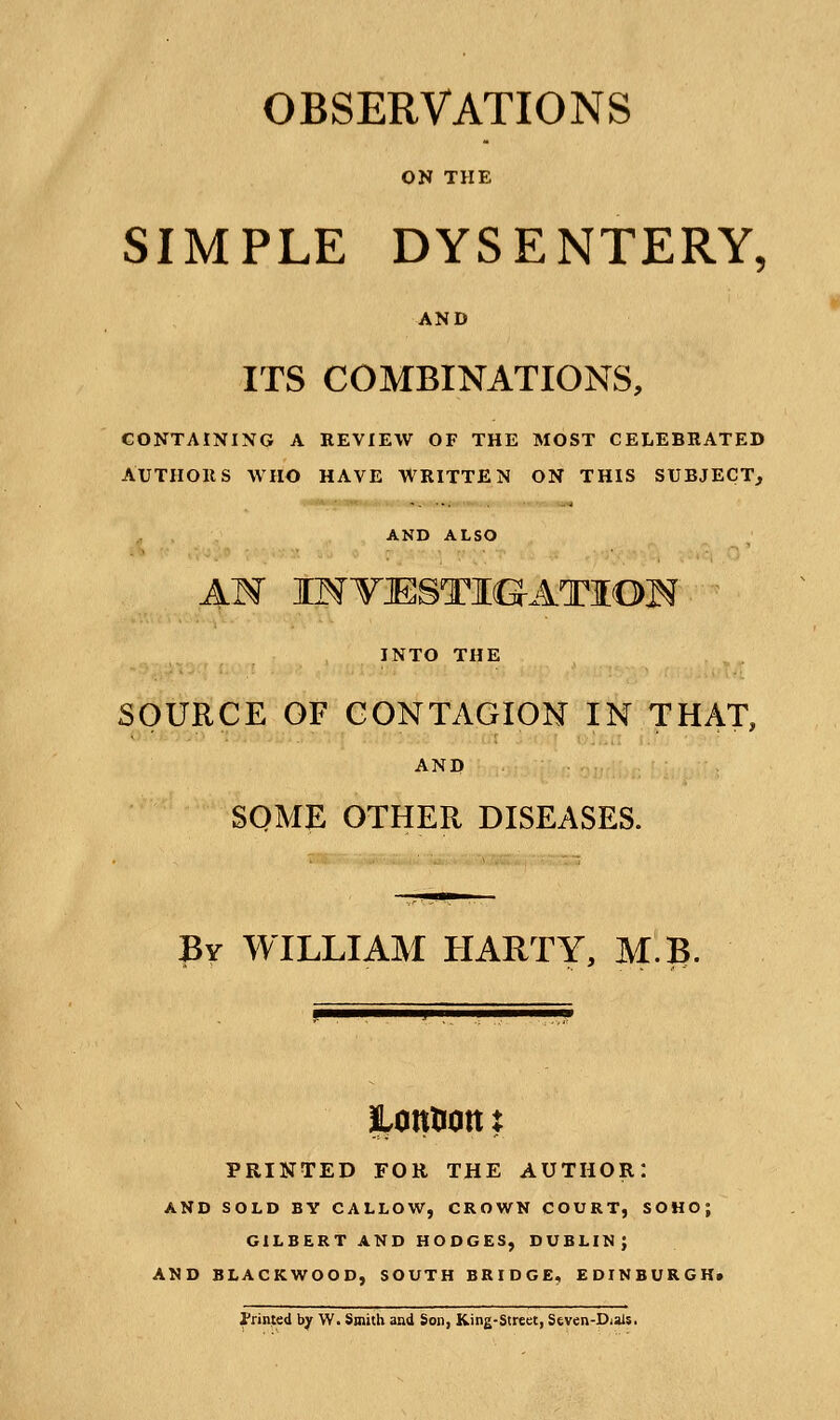 OBSERVATIONS ON THE SIMPLE DYSENTERY, AND ITS COMBINATIONS, CONTAINING A REVIEW OF THE MOST CELEBRATED AUTHORS WHO HAVE WRITTEN ON THIS SUBJECT, AND ALSO AN IMTJESTIG-ATIOH INTO THE SOURCE OF CONTAGION IN THAT, AND SOME OTHER DISEASES. By WILLIAM HARTY, MB. ptttiOtt t PRINTED FOR THE AUTHOR: AND SOLD BY CALLOW, CROWN COURT, SOHO; GILBERT AND HODGES, DUBLIN; AND BLACKWOOD, SOUTH BRIDGE, EDINBURGH. Printed by W. Smith and Son, King-Street, Seven-Dials.