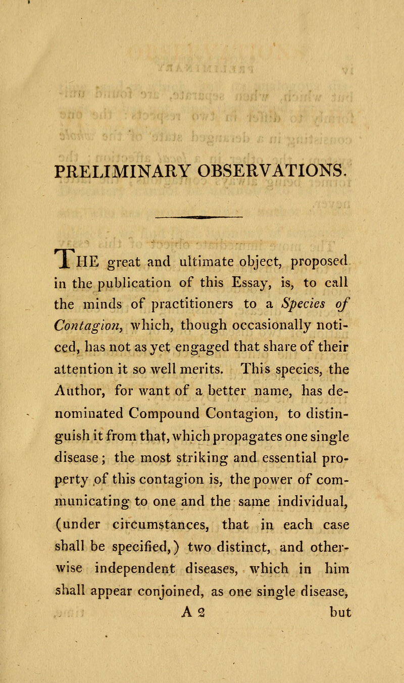 PRELIMINARY OBSERVATIONS. JL HE great and ultimate object, proposed in the publication of this Essay, is, to call the minds of practitioners to a Species of Contagion, which, though occasionally noti- ced, has not as yet engaged that share of their attention it so well merits. This species, the Author, for want of a better name, has de- nominated Compound Contagion, to distin- guish it from that, which propagates one single disease; the most striking and essential pro- perty of this contagion is, the power of com- municating to one and the same individual, (under circumstances, that in each case shall be specified,) two distinct, and other- wise independent diseases, which in him shall appear conjoined, as on€ single disease, A 2 but