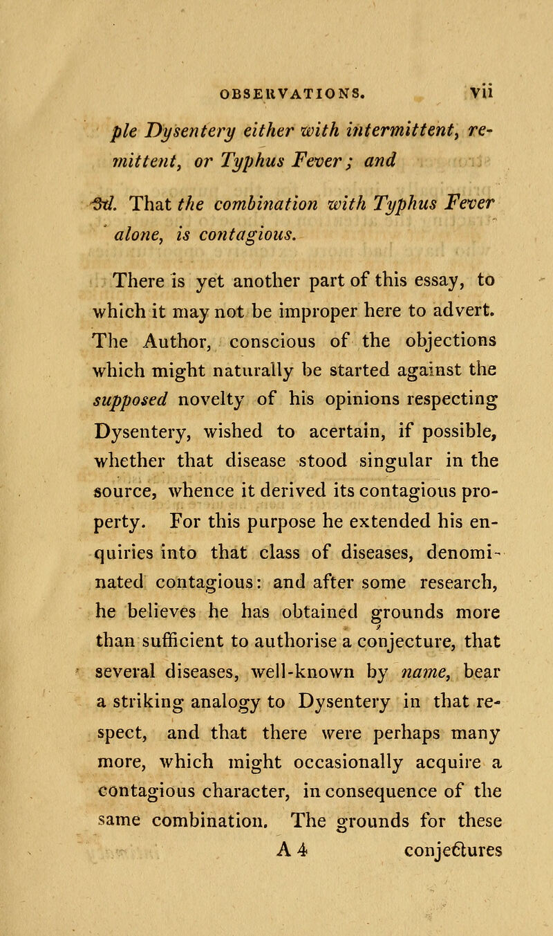 pie Dysentery either with intermittent^ re- mit tent, or Typhus Fever; and -St/. That the combi?iation with Typhus Fever aloney is contagions. There is yet another part of this essay, to which it may not be improper here to advert. The Author, conscious of the objections which might naturally be started against the supposed novelty of his opinions respecting Dysentery, wished to acertain, if possible, whether that disease stood singular in the source, whence it derived its contagious pro- perty. For this purpose he extended his en- quiries into that class of diseases, denomi- nated contagious: and after some research, he believes he has obtained grounds more than sufficient to authorise a conjecture, that ' several diseases, well-known by name, bear a striking analogy to Dysentery in that re- spect, and that there were perhaps many more, which might occasionally acquire a contagious character, in consequence of the same combination. The grounds for these A 4 conjectures