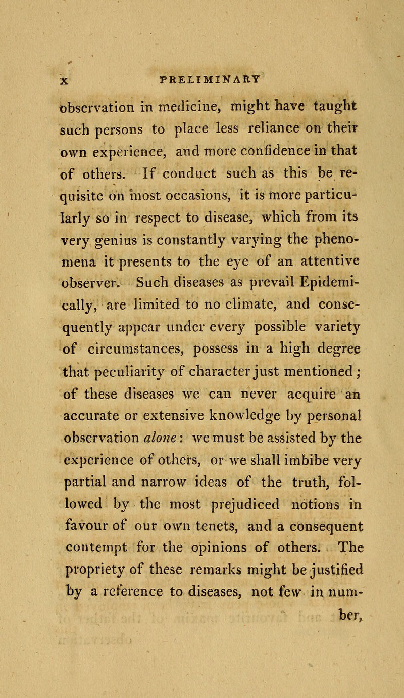 observation in medicine, might have taught such persons to place less reliance on their own experience, and more confidence in that of others. If conduct such as this be re- quisite on most occasions, it is more particu- larly so in respect to disease, which from its very genius is constantly varying the pheno- mena it presents to the eye of an attentive observer. Such diseases as prevail Epidemi- cally, are limited to no climate, and conse- quently appear under every possible variety of circumstances, possess in a high degree that peculiarity of character just mentioned ; of these diseases we can never acquire an accurate or extensive knowledge by personal observation alojie: we must be assisted by the experience of others, or we shall imbibe very partial and narrow ideas of the truth, fol- lowed by the most prejudiced notions in favour of our own tenets, and a consequent contempt for the opinions of others. The propriety of these remarks might be justified hy a reference to diseases, not few in num- ber.
